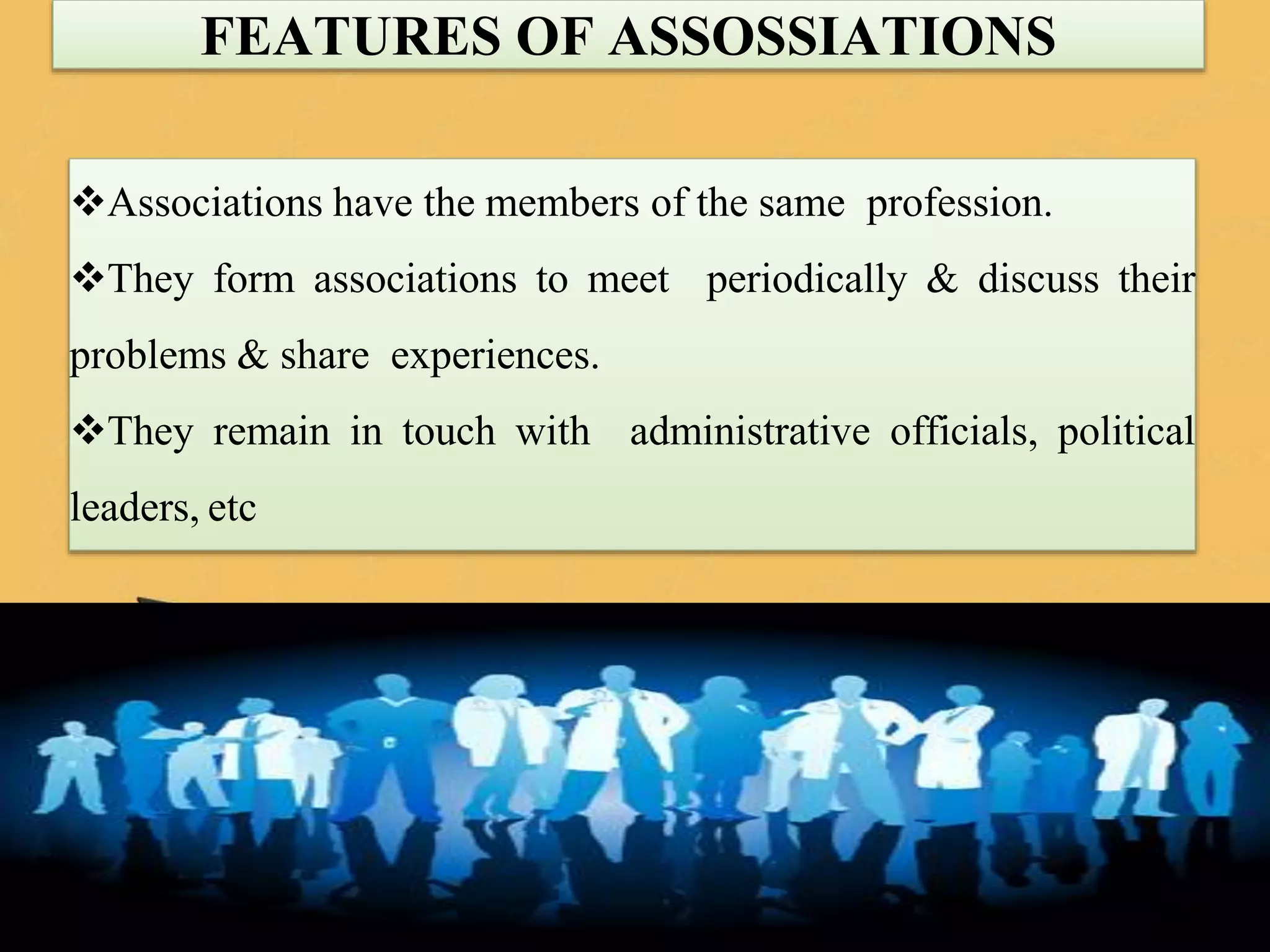 Associations have the members of the same profession.
They form associations to meet periodically & discuss their
problems & share experiences.
They remain in touch with administrative officials, political
leaders, etc
FEATURES OF ASSOSSIATIONS
118
 