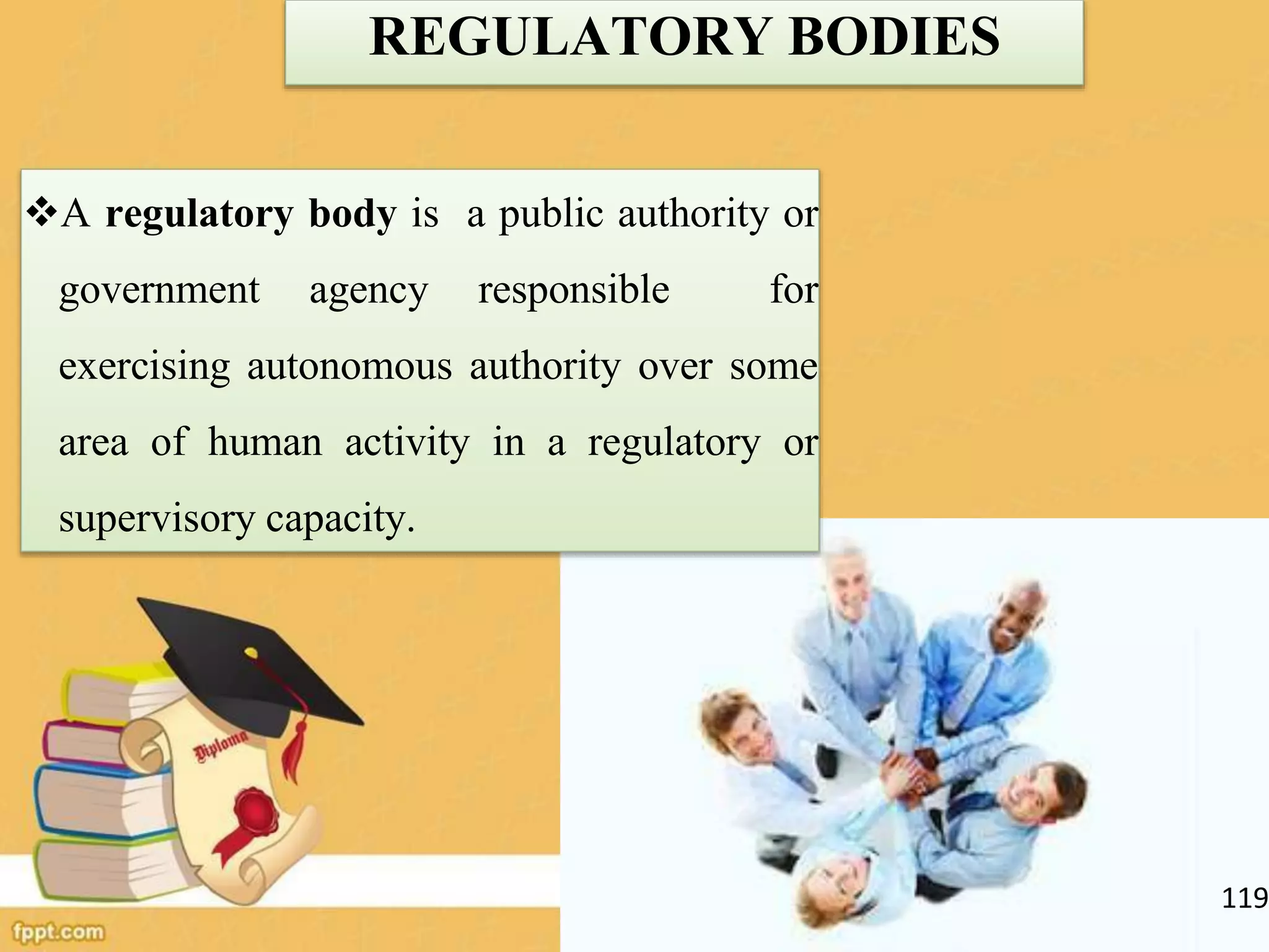 REGULATORY BODIES
A regulatory body is a public authority or
government agency responsible for
exercising autonomous authority over some
area of human activity in a regulatory or
supervisory capacity.
119
 
