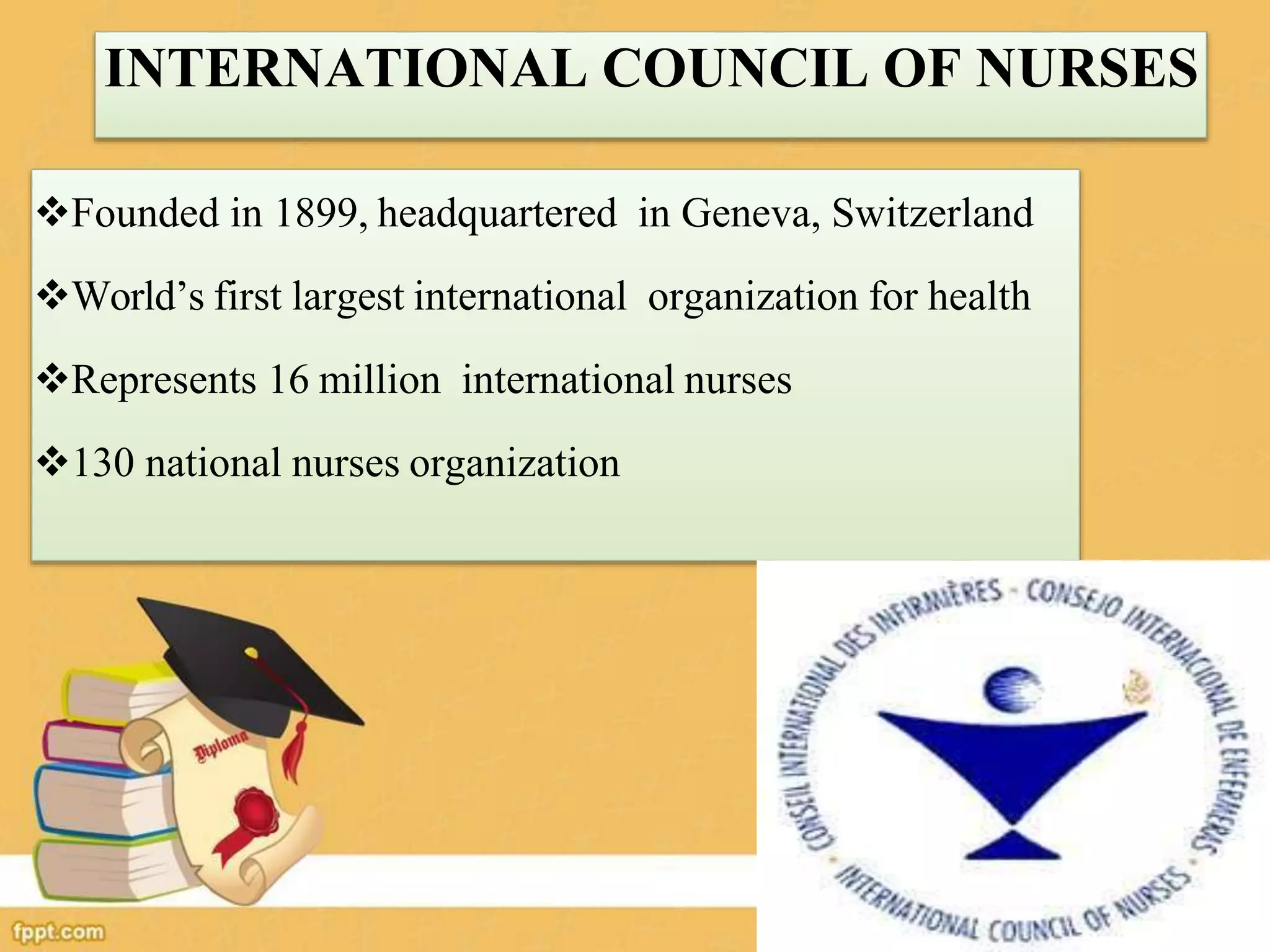 INTERNATIONAL COUNCIL OF NURSES
Founded in 1899, headquartered in Geneva, Switzerland
World’s first largest international organization for health
Represents 16 million international nurses
130 national nurses organization
 