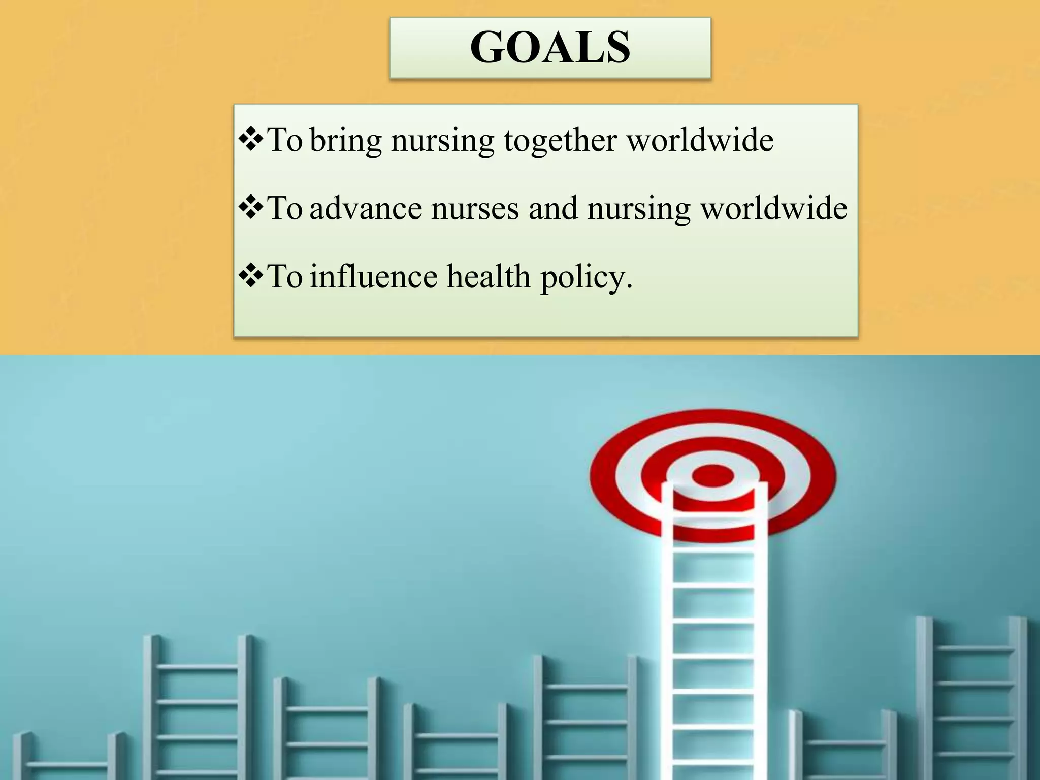 GOALS
To bring nursing together worldwide
To advance nurses and nursing worldwide
To influence health policy.
 