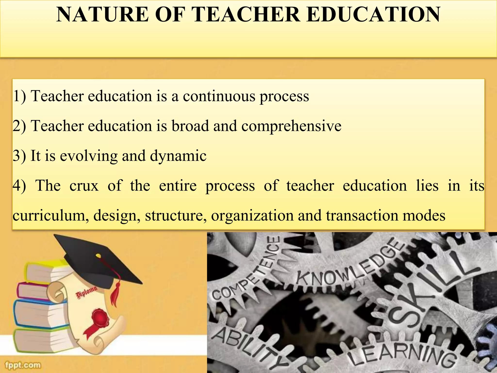 NATURE OF TEACHER EDUCATION
1) Teacher education is a continuous process
2) Teacher education is broad and comprehensive
3) It is evolving and dynamic
4) The crux of the entire process of teacher education lies in its
curriculum, design, structure, organization and transaction modes
 