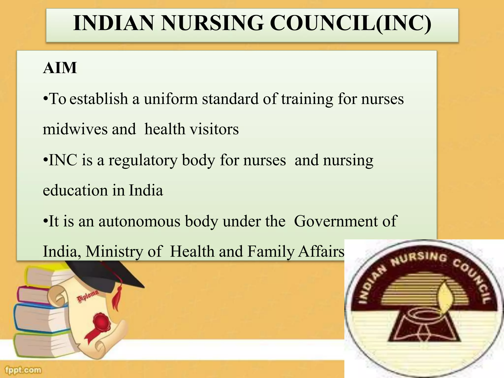 INDIAN NURSING COUNCIL(INC)
AIM
•To establish a uniform standard of training for nurses
midwives and health visitors
•INC is a regulatory body for nurses and nursing
education in India
•It is an autonomous body under the Government of
India, Ministry of Health and Family Affairs
 