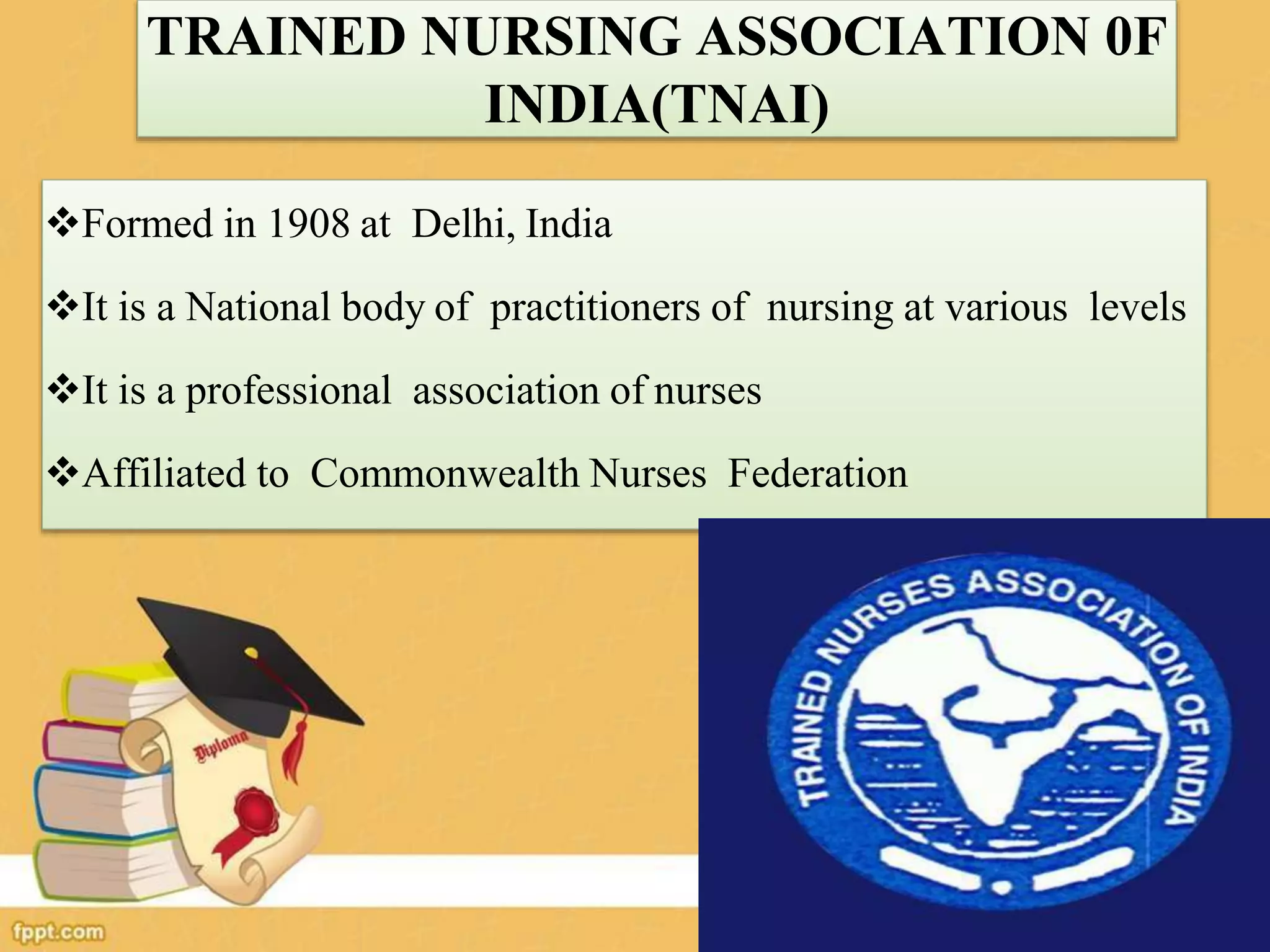 TRAINED NURSING ASSOCIATION 0F
INDIA(TNAI)
Formed in 1908 at Delhi, India
It is a National body of practitioners of nursing at various levels
It is a professional association of nurses
Affiliated to Commonwealth Nurses Federation
 