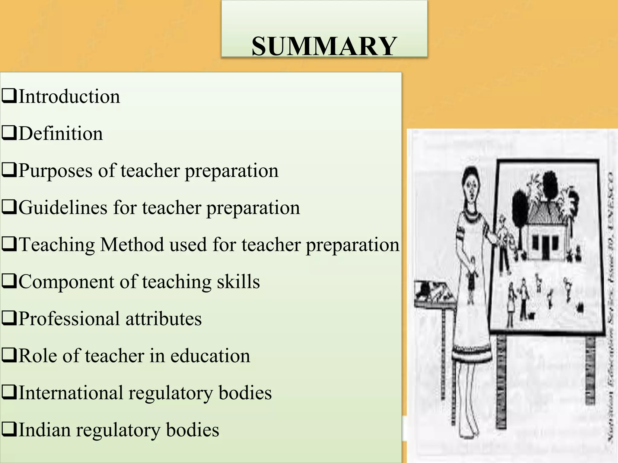 SUMMARY
Introduction
Definition
Purposes of teacher preparation
Guidelines for teacher preparation
Teaching Method used for teacher preparation
Component of teaching skills
Professional attributes
Role of teacher in education
International regulatory bodies
Indian regulatory bodies
 