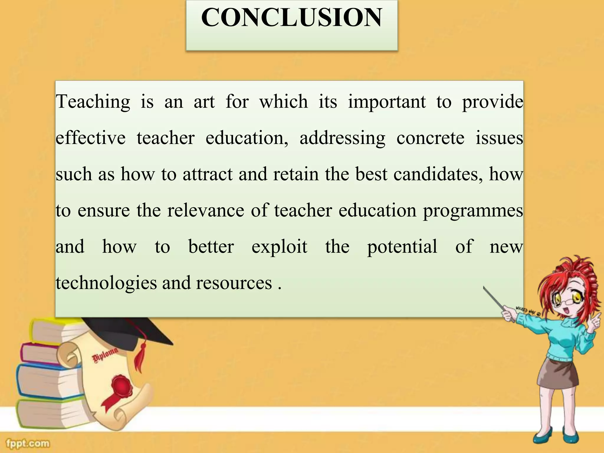 CONCLUSION
Teaching is an art for which its important to provide
effective teacher education, addressing concrete issues
such as how to attract and retain the best candidates, how
to ensure the relevance of teacher education programmes
and how to better exploit the potential of new
technologies and resources .
 