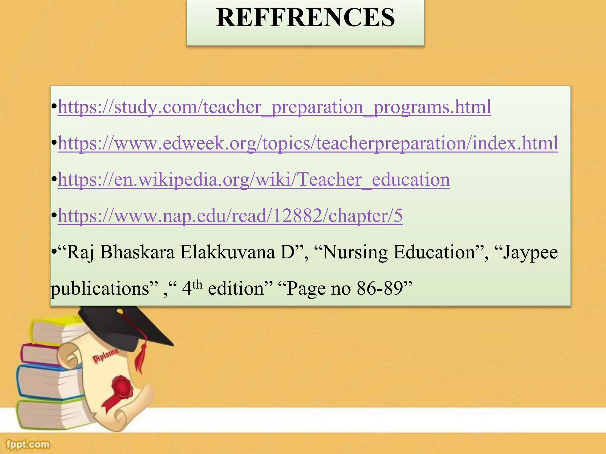 REFFRENCES
•https://study.com/teacher_preparation_programs.html
•https://www.edweek.org/topics/teacherpreparation/index.html
•https://en.wikipedia.org/wiki/Teacher_education
•https://www.nap.edu/read/12882/chapter/5
•“Raj Bhaskara Elakkuvana D”, “Nursing Education”, “Jaypee
publications” ,“ 4th edition” “Page no 86-89”
 