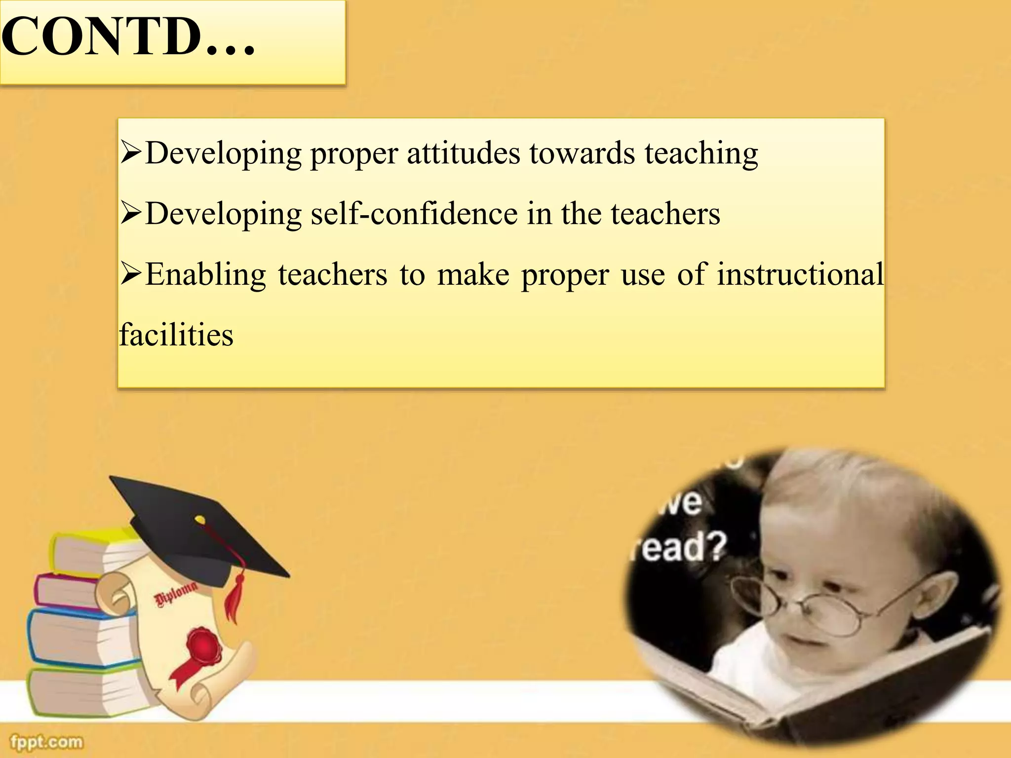 CONTD…
Developing proper attitudes towards teaching
Developing self-confidence in the teachers
Enabling teachers to make proper use of instructional
facilities
 