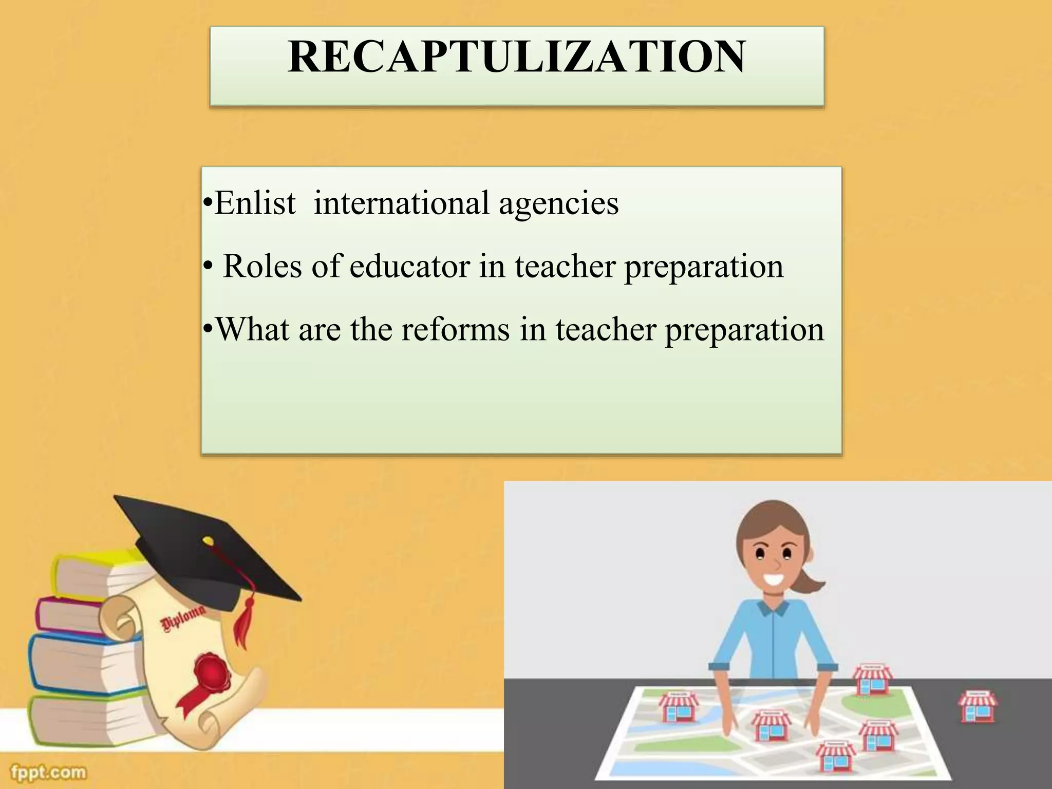 RECAPTULIZATION
•Enlist international agencies
• Roles of educator in teacher preparation
•What are the reforms in teacher preparation
 