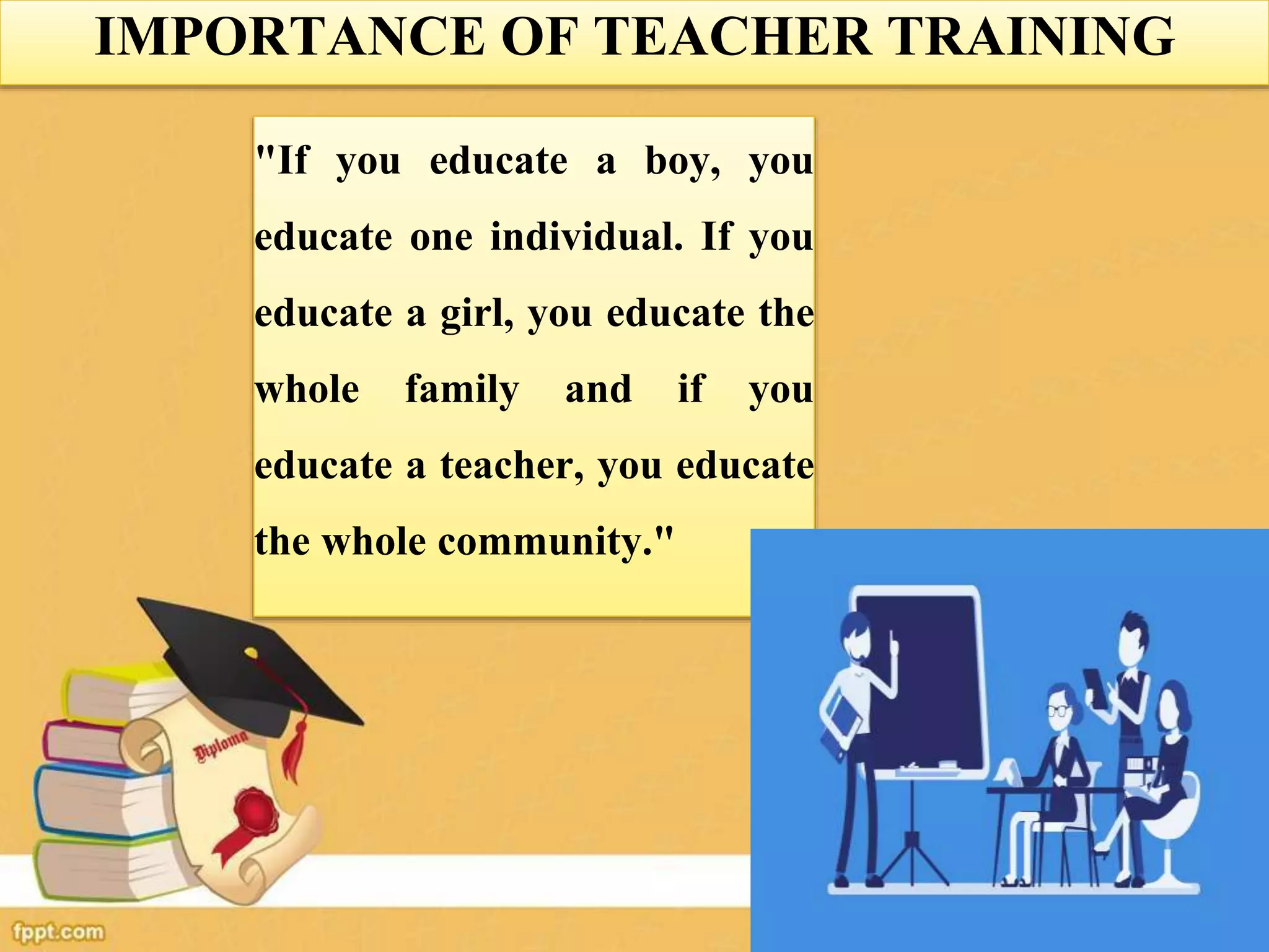 IMPORTANCE OF TEACHER TRAINING
"If you educate a boy, you
educate one individual. If you
educate a girl, you educate the
whole family and if you
educate a teacher, you educate
the whole community."
 