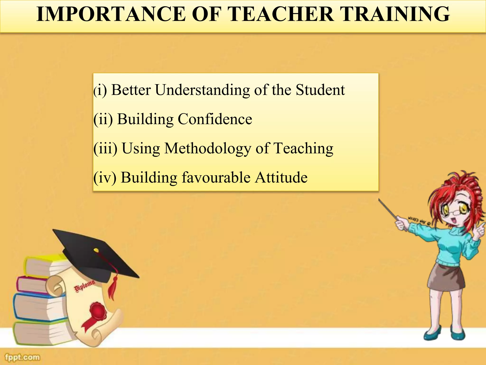 (i) Better Understanding of the Student
(ii) Building Confidence
(iii) Using Methodology of Teaching
(iv) Building favourable Attitude
IMPORTANCE OF TEACHER TRAINING
 