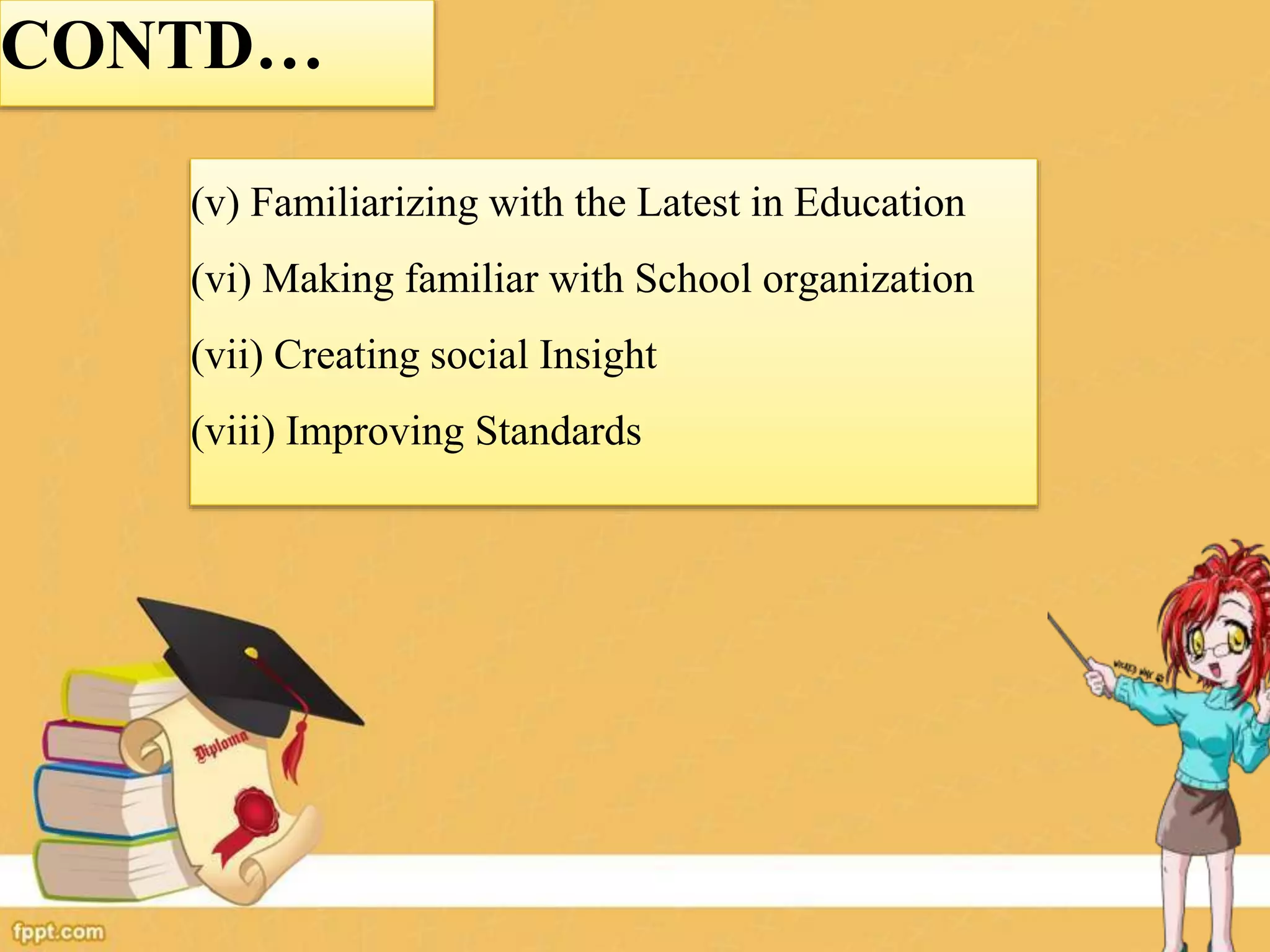 (v) Familiarizing with the Latest in Education
(vi) Making familiar with School organization
(vii) Creating social Insight
(viii) Improving Standards
CONTD…
 