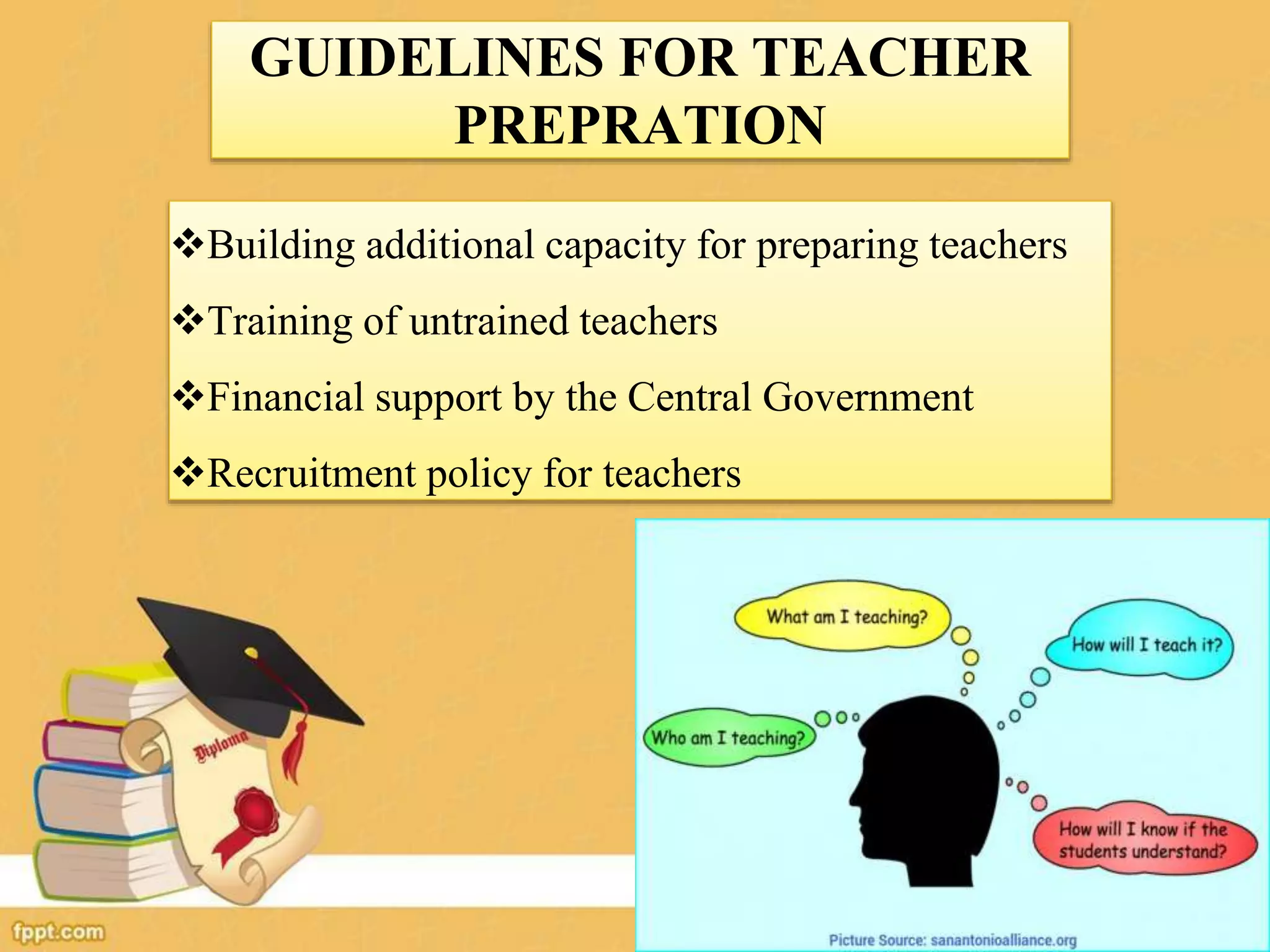 GUIDELINES FOR TEACHER
PREPRATION
Building additional capacity for preparing teachers
Training of untrained teachers
Financial support by the Central Government
Recruitment policy for teachers
 