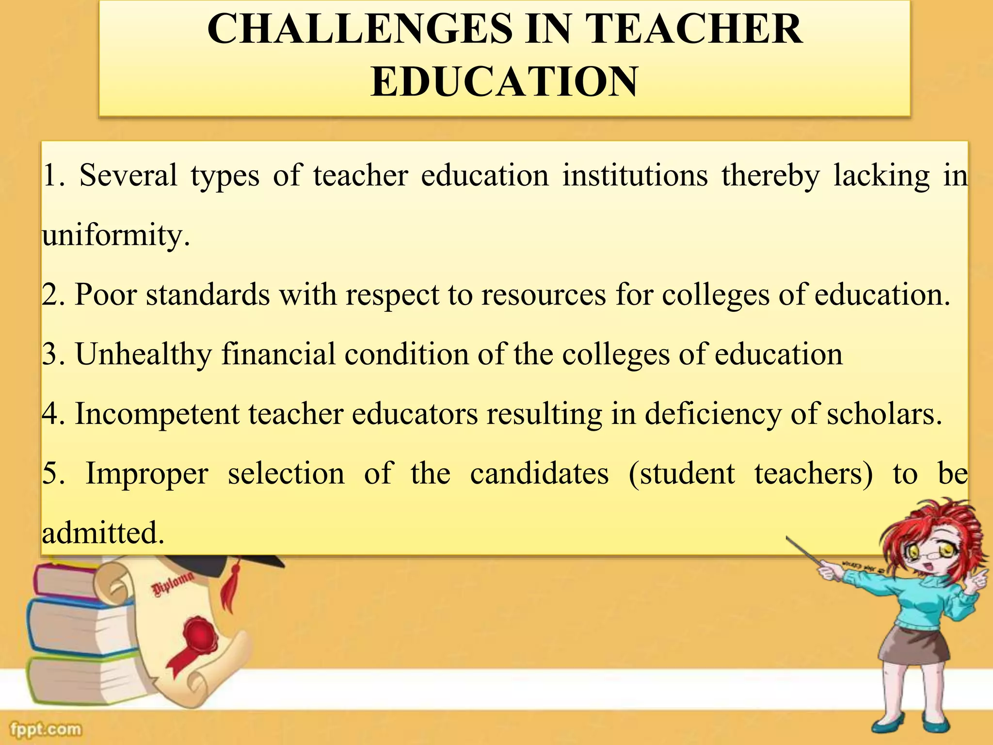 CHALLENGES IN TEACHER
EDUCATION
1. Several types of teacher education institutions thereby lacking in
uniformity.
2. Poor standards with respect to resources for colleges of education.
3. Unhealthy financial condition of the colleges of education
4. Incompetent teacher educators resulting in deficiency of scholars.
5. Improper selection of the candidates (student teachers) to be
admitted.
 
