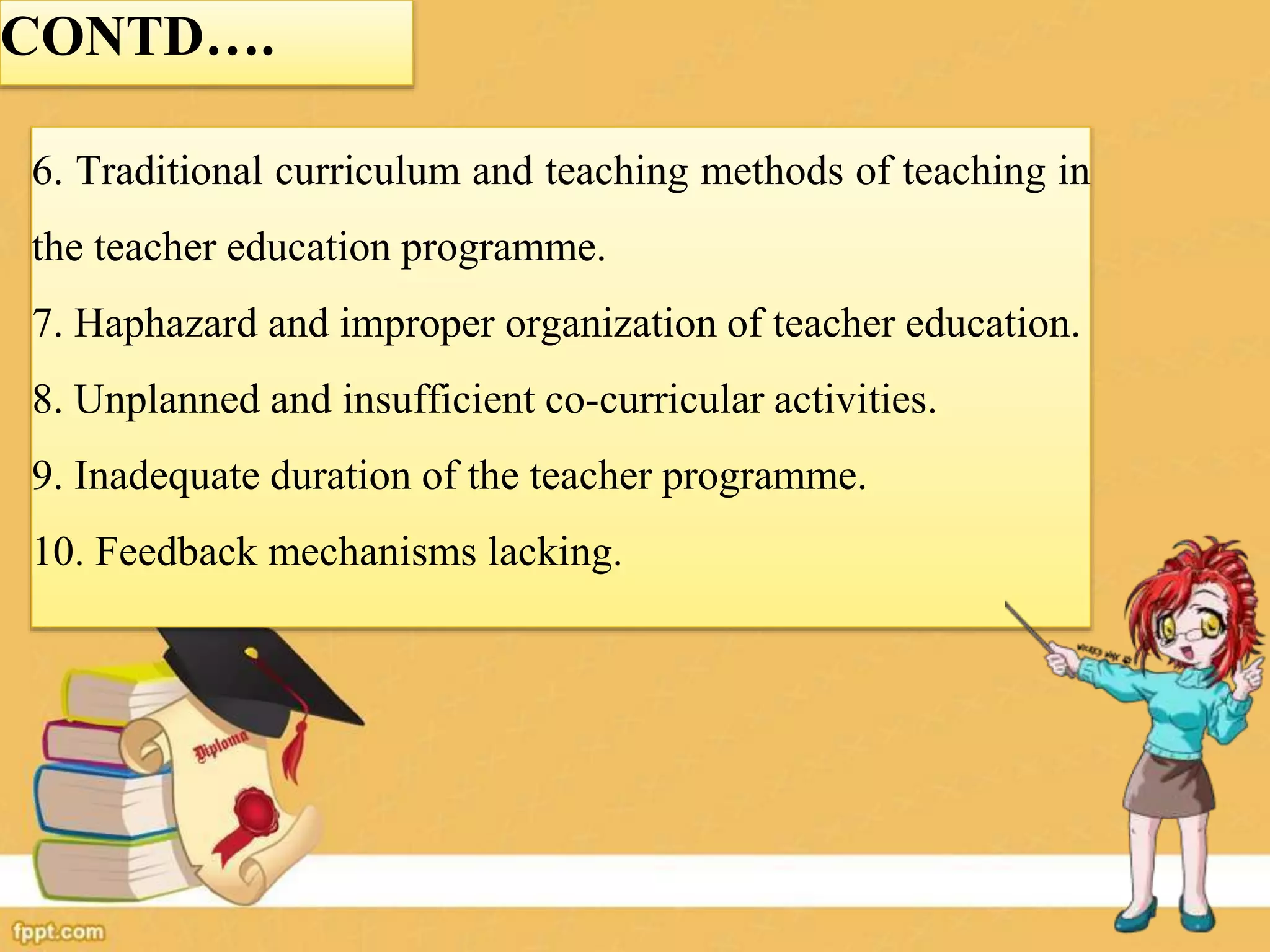 CONTD….
6. Traditional curriculum and teaching methods of teaching in
the teacher education programme.
7. Haphazard and improper organization of teacher education.
8. Unplanned and insufficient co-curricular activities.
9. Inadequate duration of the teacher programme.
10. Feedback mechanisms lacking.
 
