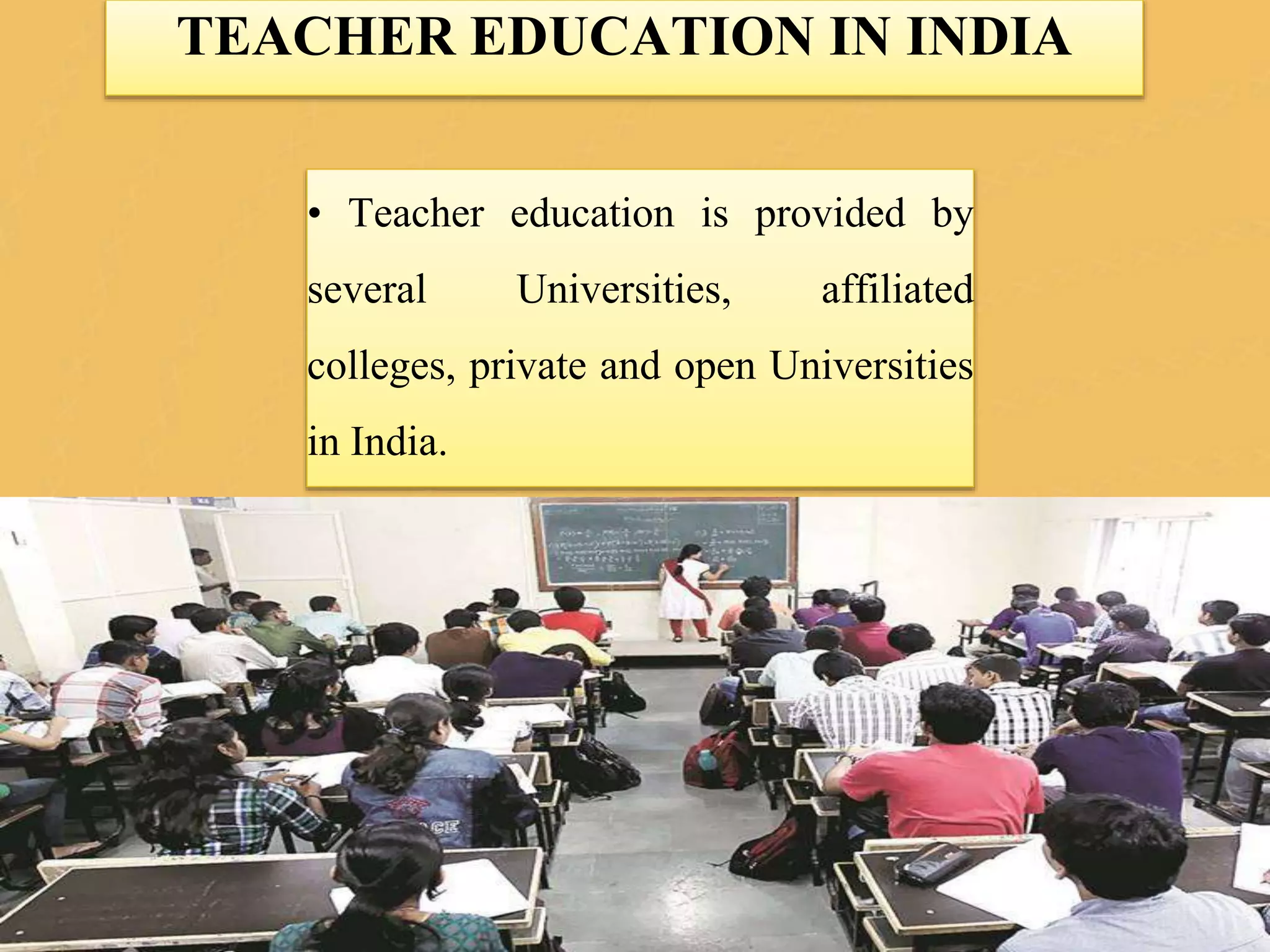 TEACHER EDUCATION IN INDIA
• Teacher education is provided by
several Universities, affiliated
colleges, private and open Universities
in India.
 
