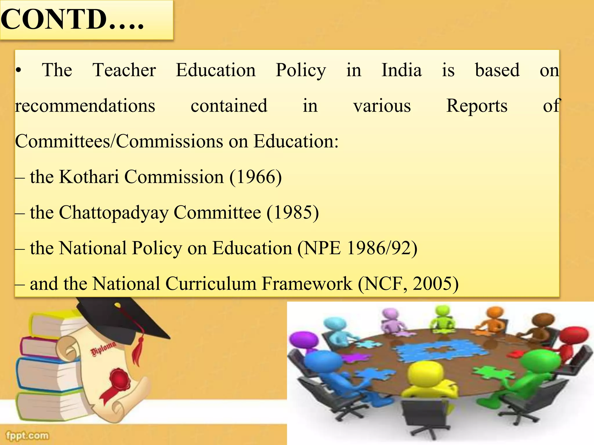 CONTD….
• The Teacher Education Policy in India is based on
recommendations contained in various Reports of
Committees/Commissions on Education:
– the Kothari Commission (1966)
– the Chattopadyay Committee (1985)
– the National Policy on Education (NPE 1986/92)
– and the National Curriculum Framework (NCF, 2005)
 