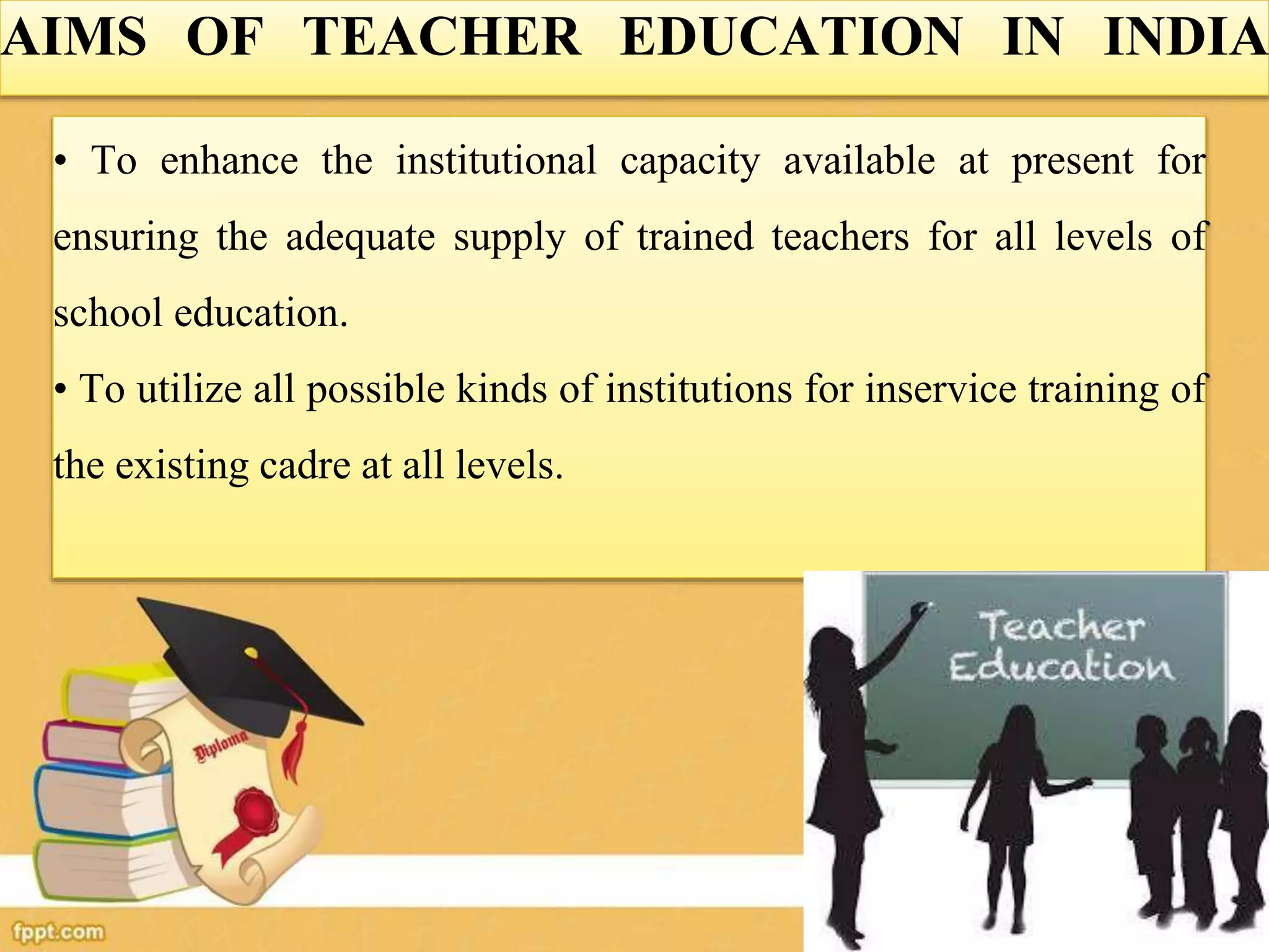 AIMS OF TEACHER EDUCATION IN INDIA
• To enhance the institutional capacity available at present for
ensuring the adequate supply of trained teachers for all levels of
school education.
• To utilize all possible kinds of institutions for inservice training of
the existing cadre at all levels.
 