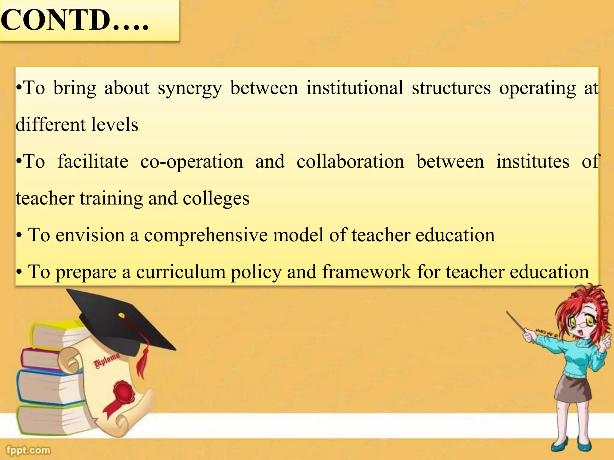 •To bring about synergy between institutional structures operating at
different levels
•To facilitate co-operation and collaboration between institutes of
teacher training and colleges
• To envision a comprehensive model of teacher education
• To prepare a curriculum policy and framework for teacher education
CONTD….
 