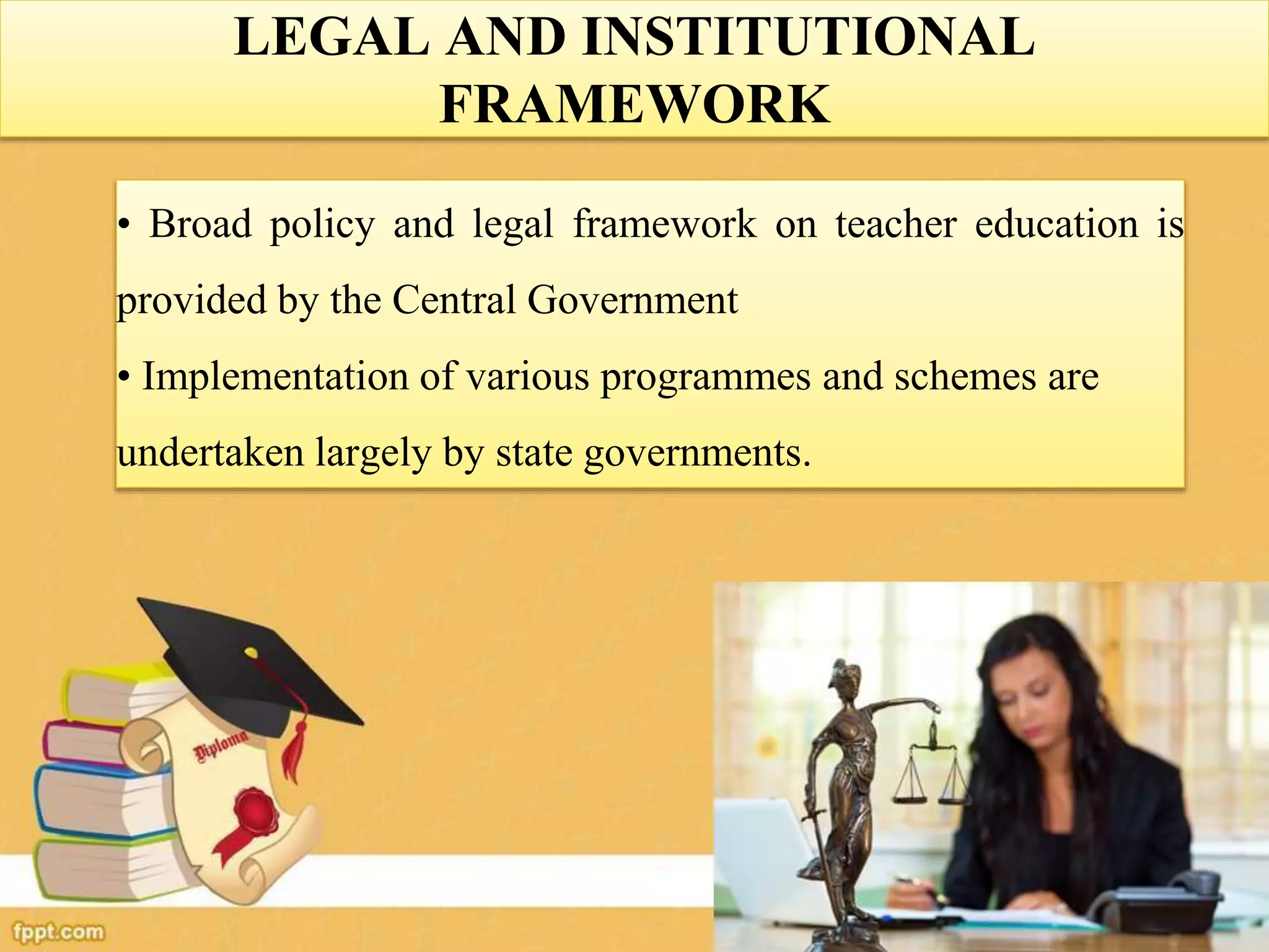 LEGAL AND INSTITUTIONAL
FRAMEWORK
• Broad policy and legal framework on teacher education is
provided by the Central Government
• Implementation of various programmes and schemes are
undertaken largely by state governments.
 