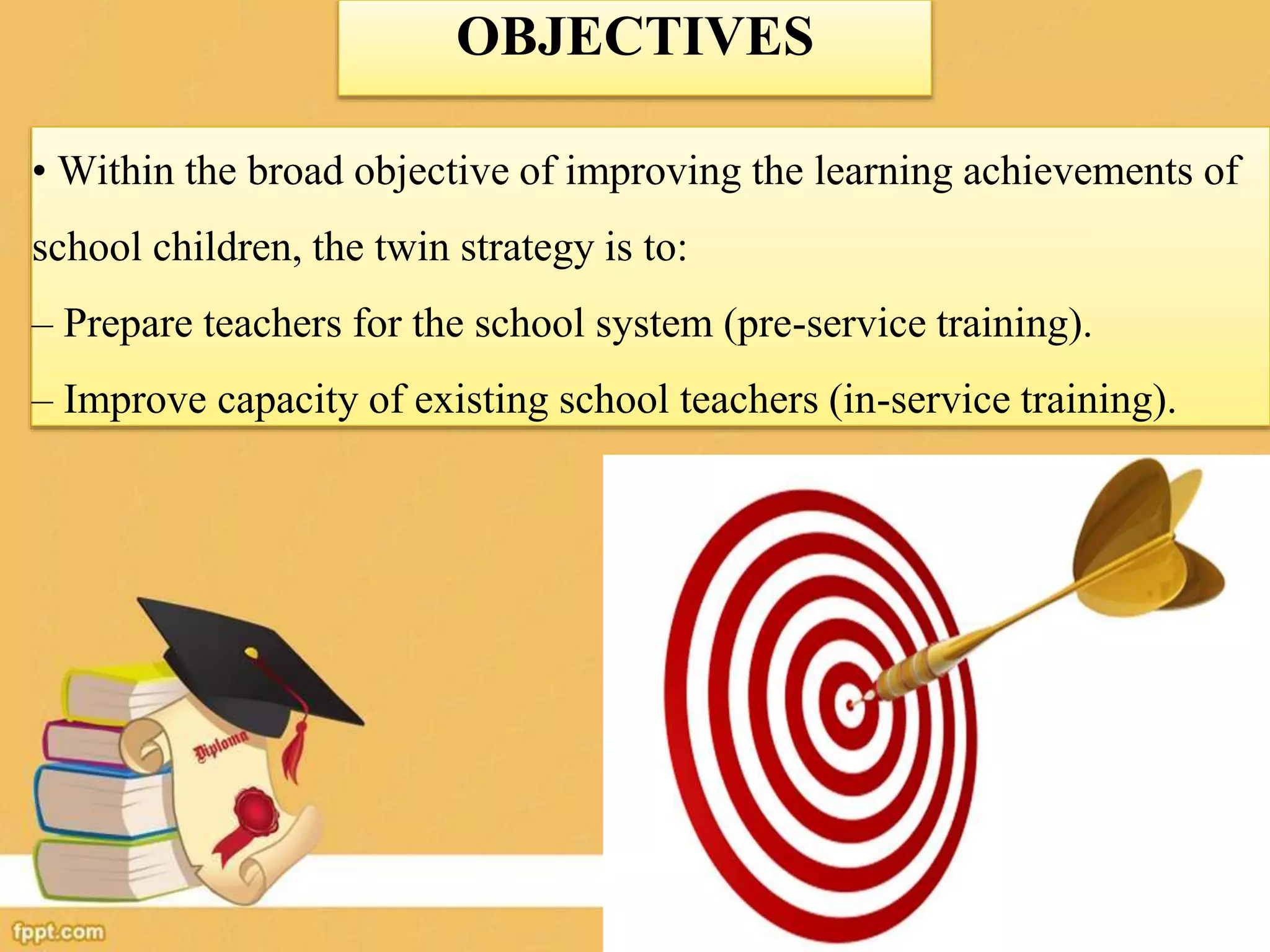 OBJECTIVES
• Within the broad objective of improving the learning achievements of
school children, the twin strategy is to:
– Prepare teachers for the school system (pre-service training).
– Improve capacity of existing school teachers (in-service training).
 