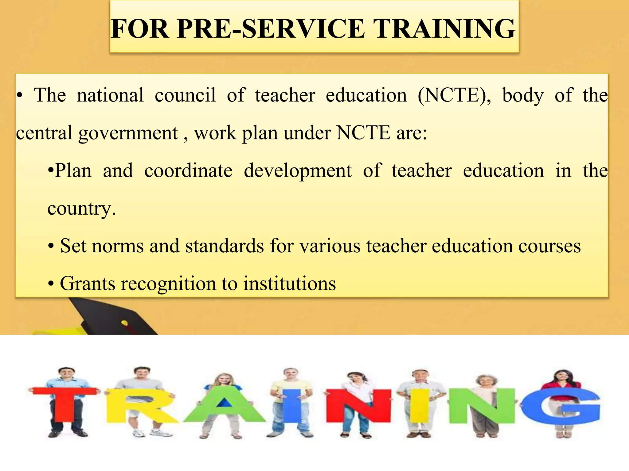 FOR PRE-SERVICE TRAINING
• The national council of teacher education (NCTE), body of the
central government , work plan under NCTE are:
•Plan and coordinate development of teacher education in the
country.
• Set norms and standards for various teacher education courses
• Grants recognition to institutions
 