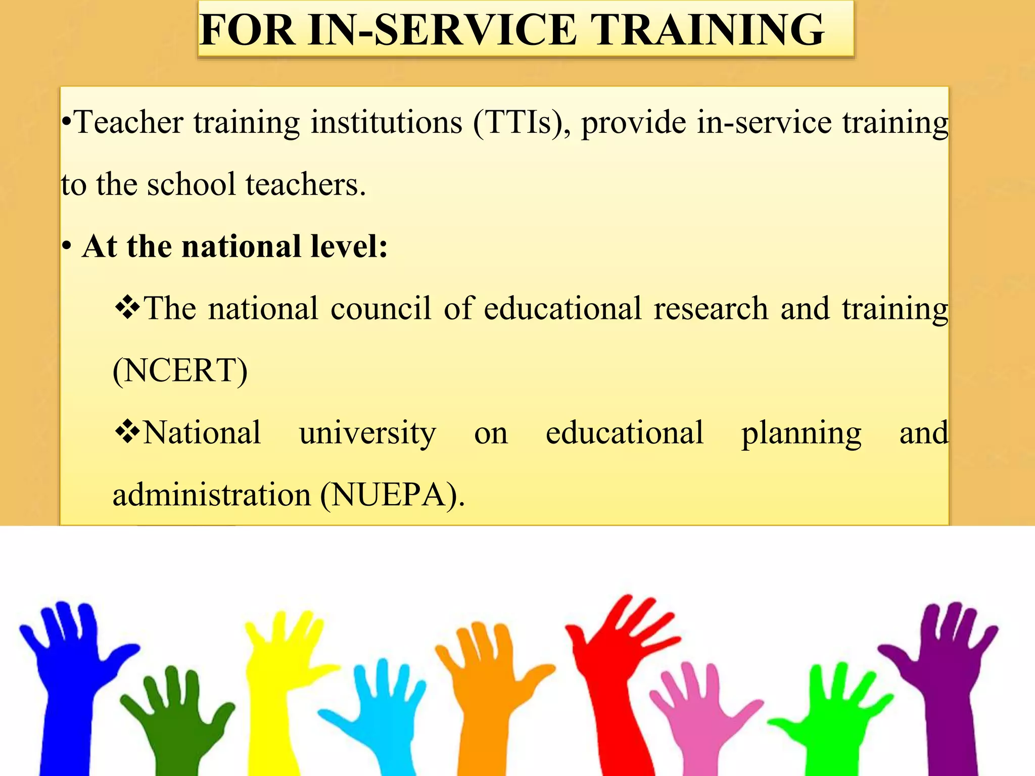 FOR IN-SERVICE TRAINING
•Teacher training institutions (TTIs), provide in-service training
to the school teachers.
• At the national level:
The national council of educational research and training
(NCERT)
National university on educational planning and
administration (NUEPA).
 