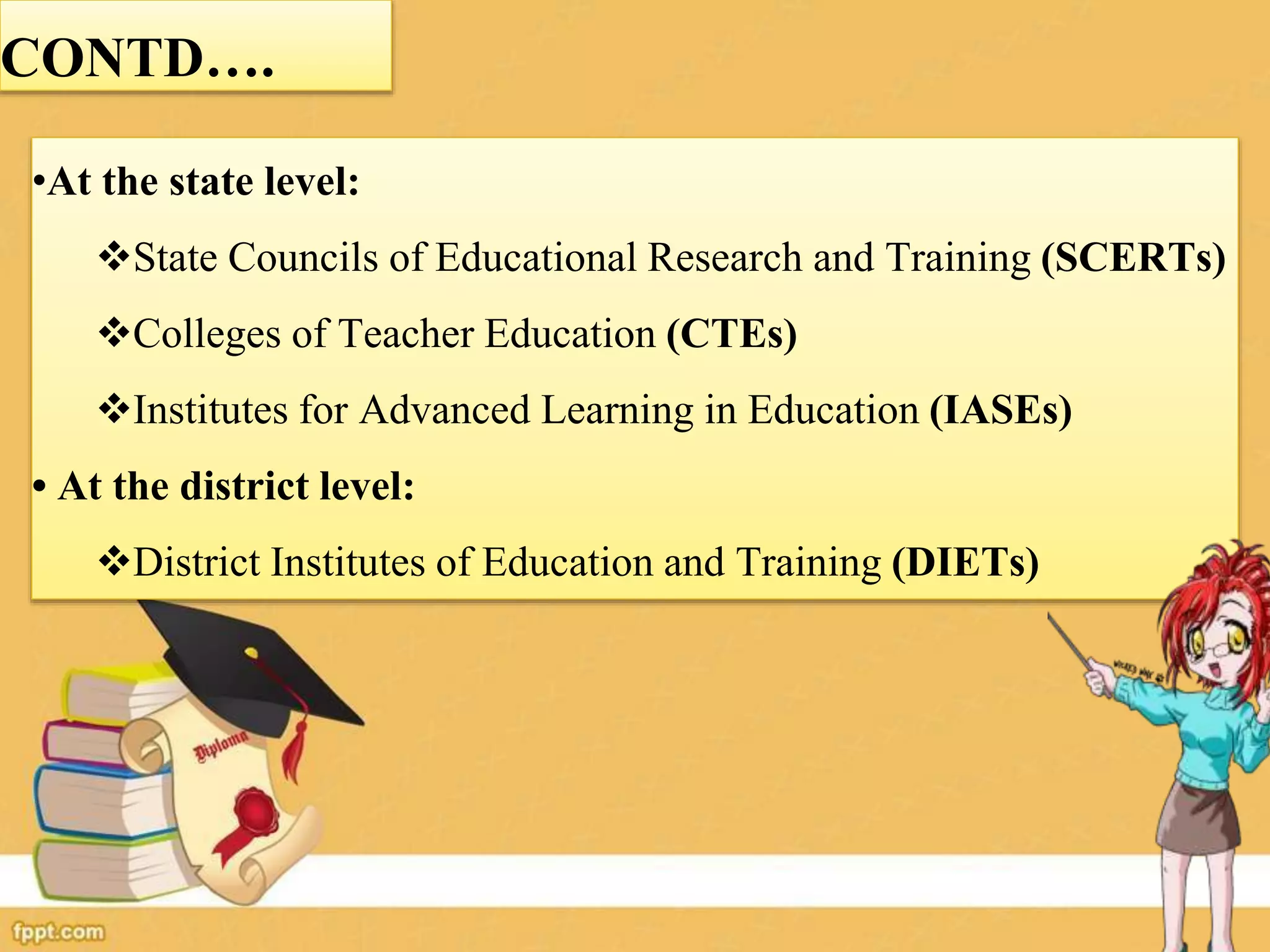 CONTD….
•At the state level:
State Councils of Educational Research and Training (SCERTs)
Colleges of Teacher Education (CTEs)
Institutes for Advanced Learning in Education (IASEs)
• At the district level:
District Institutes of Education and Training (DIETs)
 