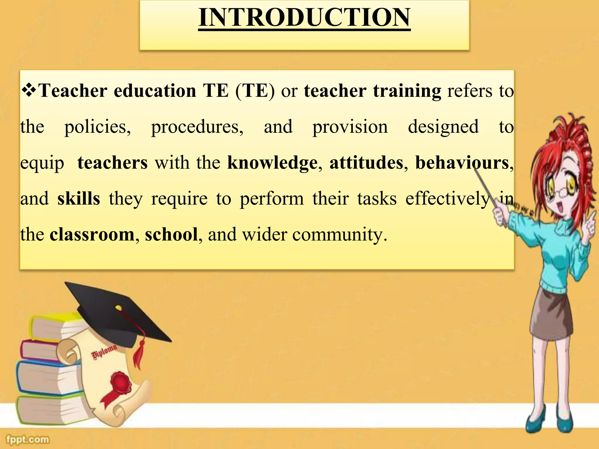 INTRODUCTION
Teacher education TE (TE) or teacher training refers to
the policies, procedures, and provision designed to
equip teachers with the knowledge, attitudes, behaviours,
and skills they require to perform their tasks effectively in
the classroom, school, and wider community.
 