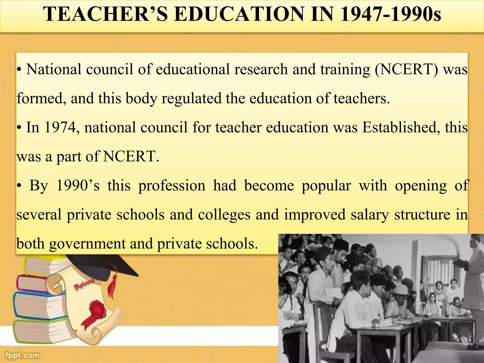 TEACHER’S EDUCATION IN 1947-1990s
• National council of educational research and training (NCERT) was
formed, and this body regulated the education of teachers.
• In 1974, national council for teacher education was Established, this
was a part of NCERT.
• By 1990’s this profession had become popular with opening of
several private schools and colleges and improved salary structure in
both government and private schools.
 