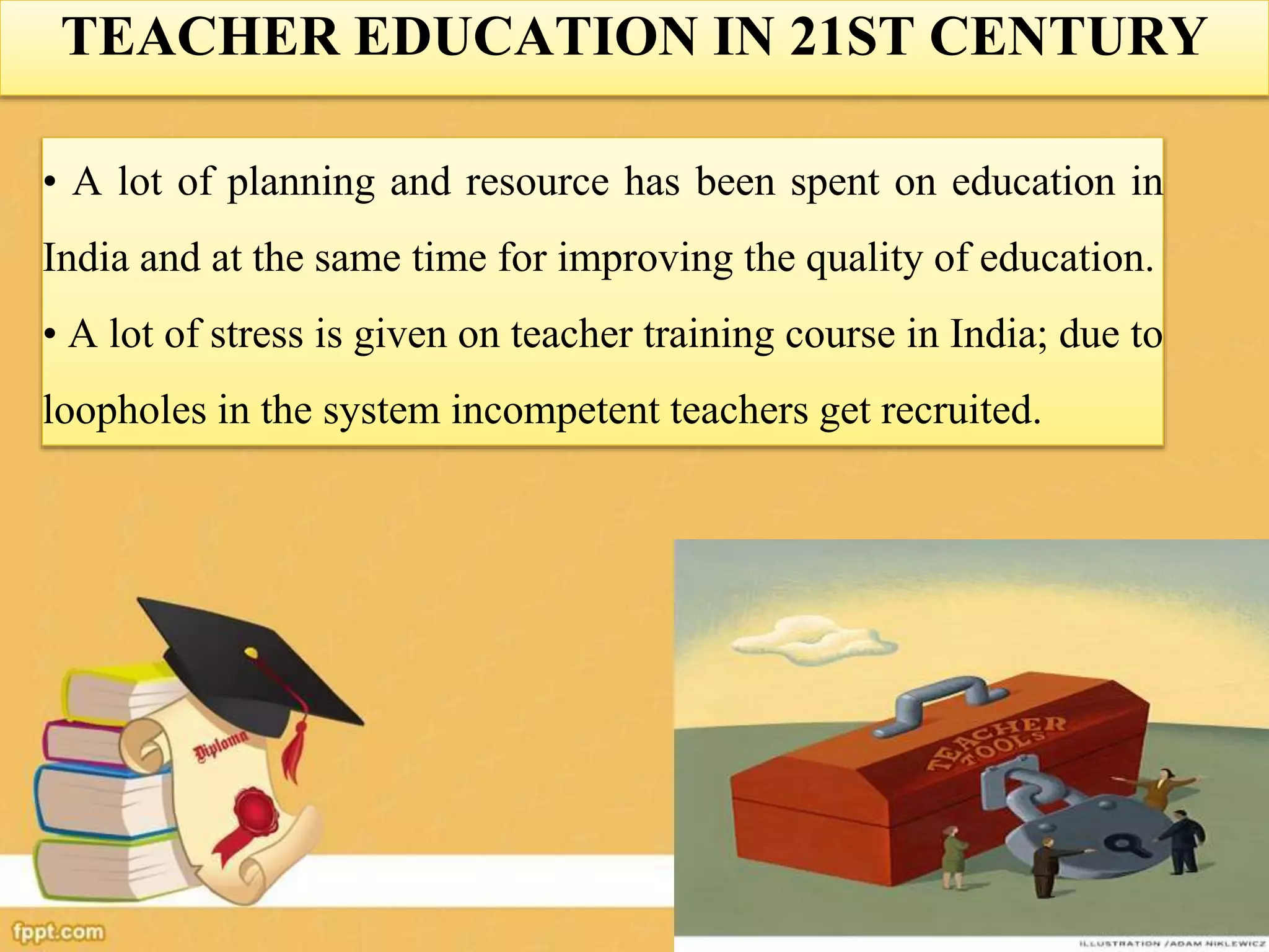 TEACHER EDUCATION IN 21ST CENTURY
• A lot of planning and resource has been spent on education in
India and at the same time for improving the quality of education.
• A lot of stress is given on teacher training course in India; due to
loopholes in the system incompetent teachers get recruited.
 