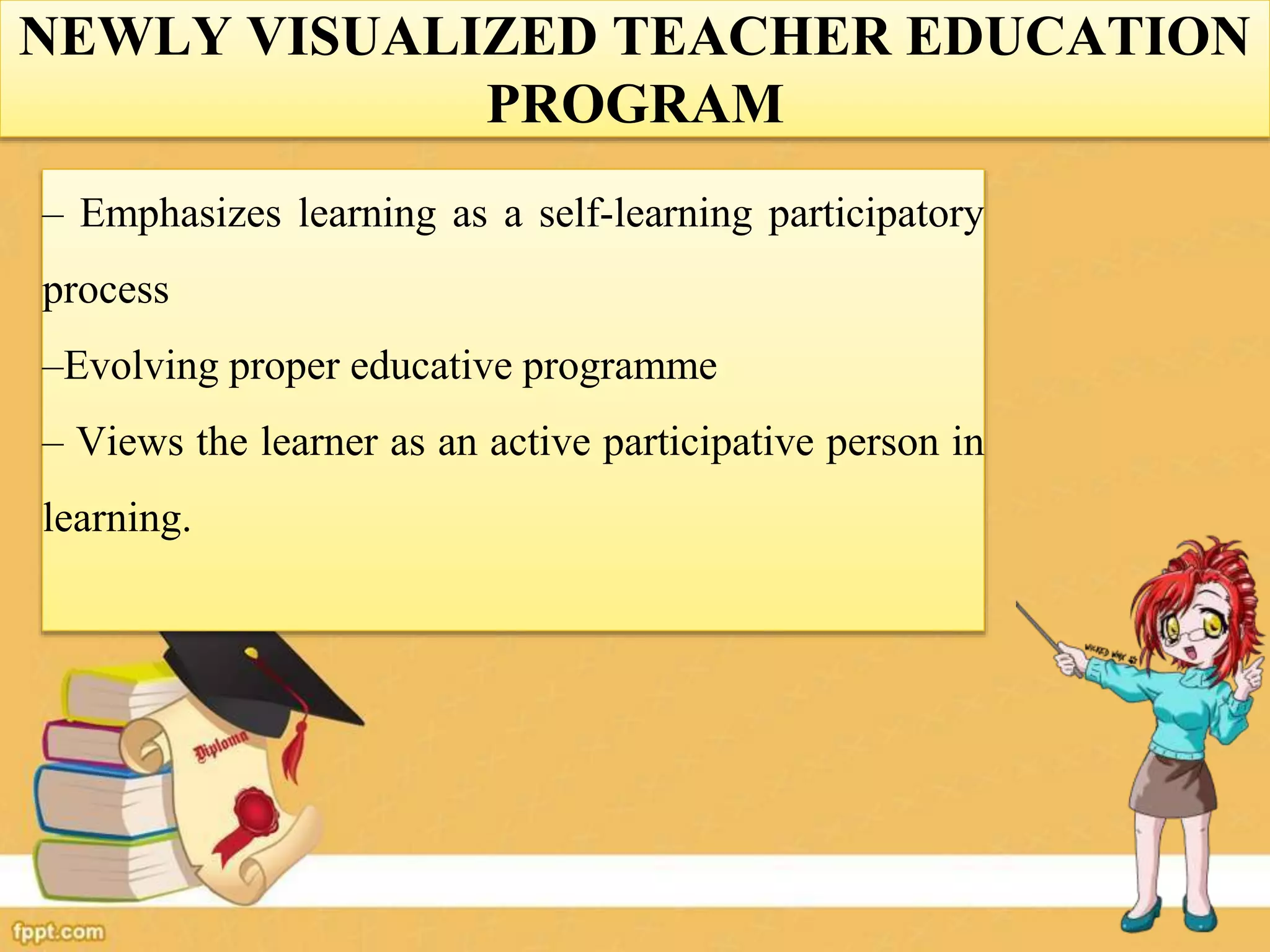 NEWLY VISUALIZED TEACHER EDUCATION
PROGRAM
– Emphasizes learning as a self-learning participatory
process
–Evolving proper educative programme
– Views the learner as an active participative person in
learning.
 