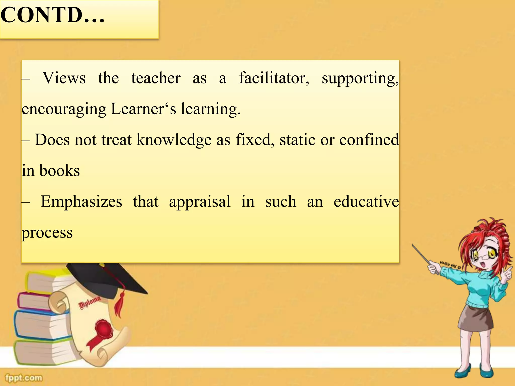 CONTD…
– Views the teacher as a facilitator, supporting,
encouraging Learner‘s learning.
– Does not treat knowledge as fixed, static or confined
in books
– Emphasizes that appraisal in such an educative
process
 