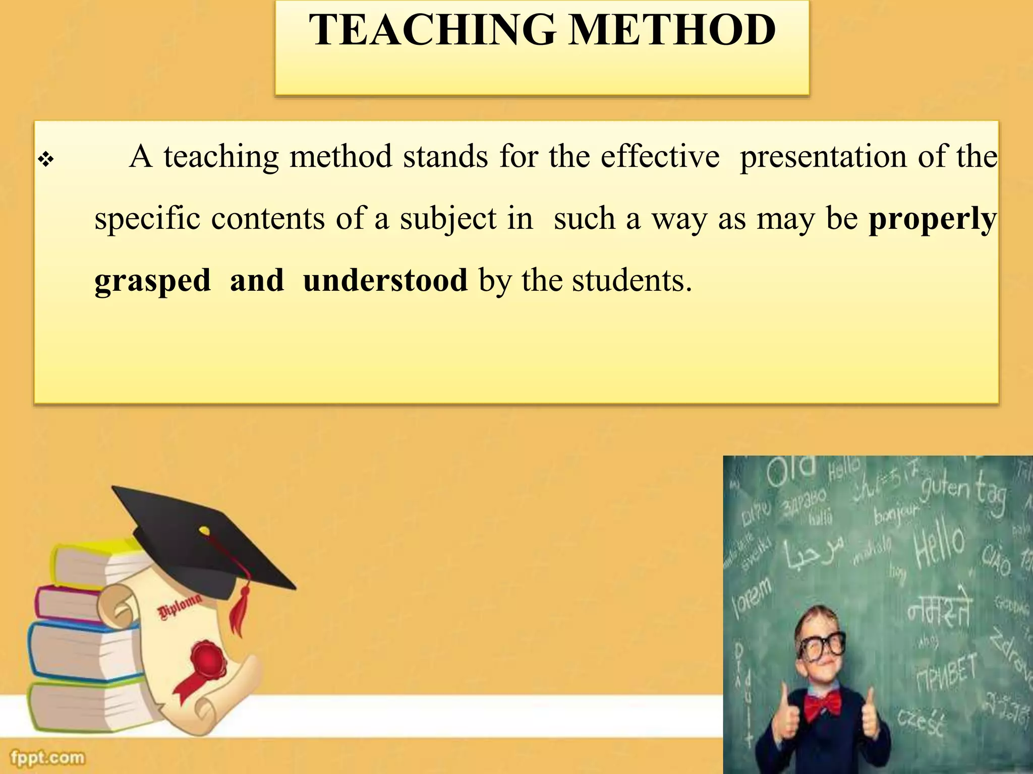 TEACHING METHOD
 A teaching method stands for the effective presentation of the
specific contents of a subject in such a way as may be properly
grasped and understood by the students.
 
