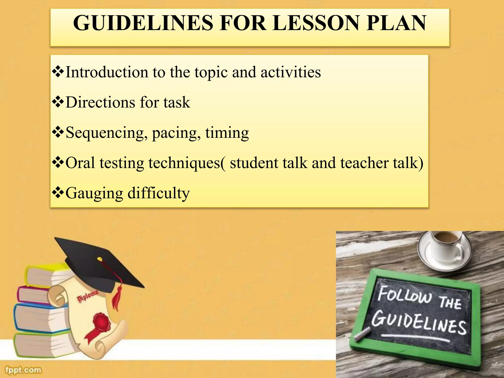 GUIDELINES FOR LESSON PLAN
Introduction to the topic and activities
Directions for task
Sequencing, pacing, timing
Oral testing techniques( student talk and teacher talk)
Gauging difficulty
 