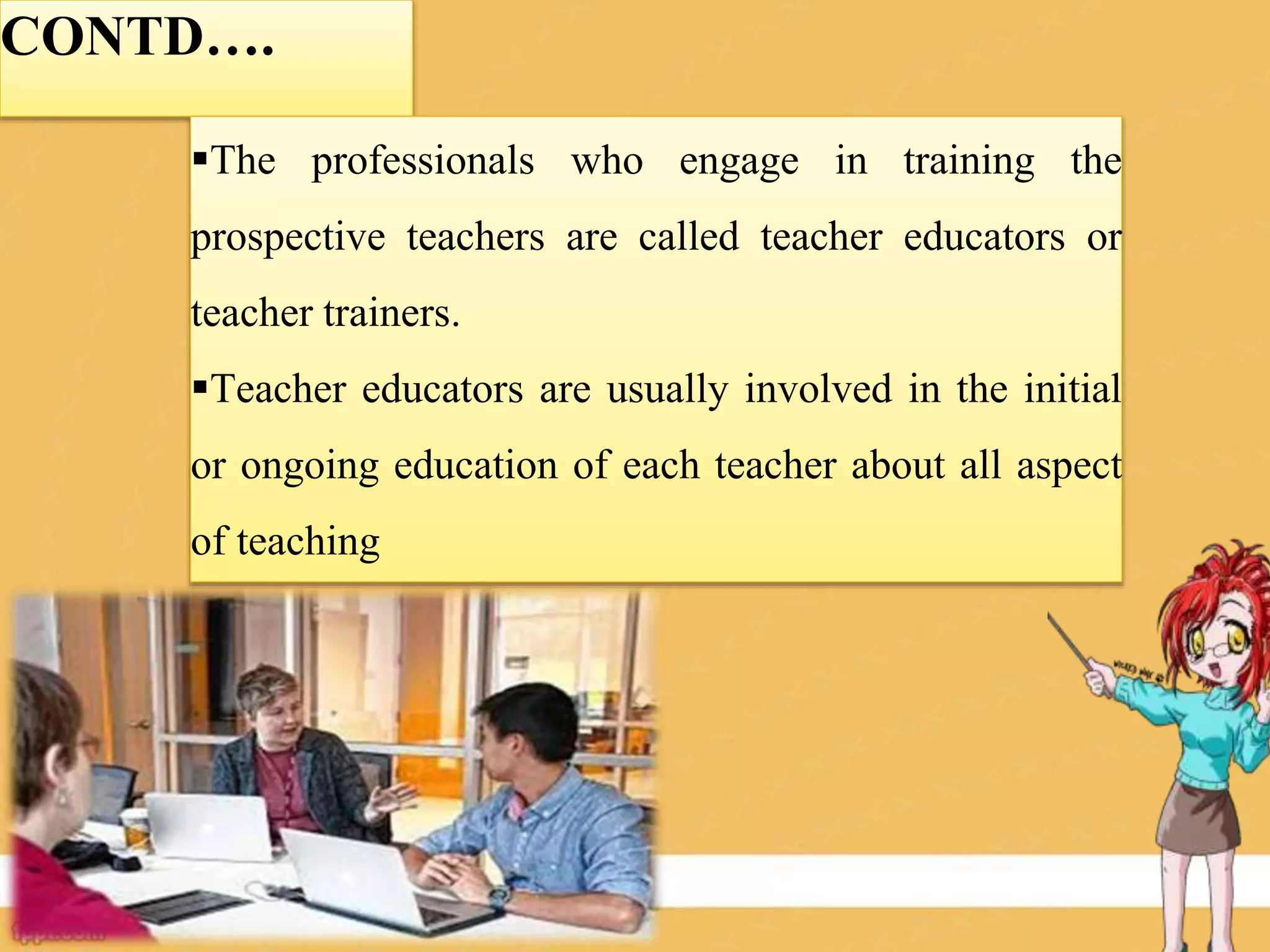CONTD….
The professionals who engage in training the
prospective teachers are called teacher educators or
teacher trainers.
Teacher educators are usually involved in the initial
or ongoing education of each teacher about all aspect
of teaching
 