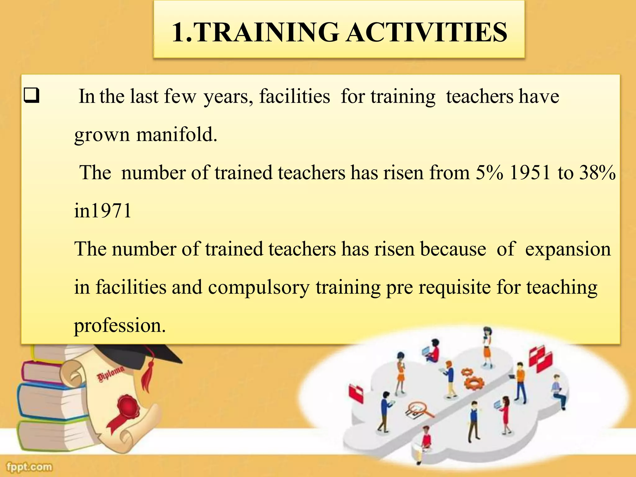  In the last few years, facilities for training teachers have
grown manifold.
The number of trained teachers has risen from 5% 1951 to 38%
in1971
The number of trained teachers has risen because of expansion
in facilities and compulsory training pre requisite for teaching
profession.
1.TRAINING ACTIVITIES
 