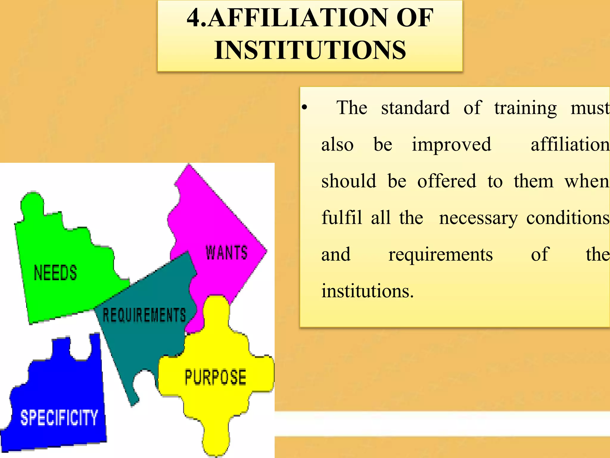 4.AFFILIATION OF
INSTITUTIONS
• The standard of training must
also be improved affiliation
should be offered to them when
fulfil all the necessary conditions
and requirements of the
institutions.
 