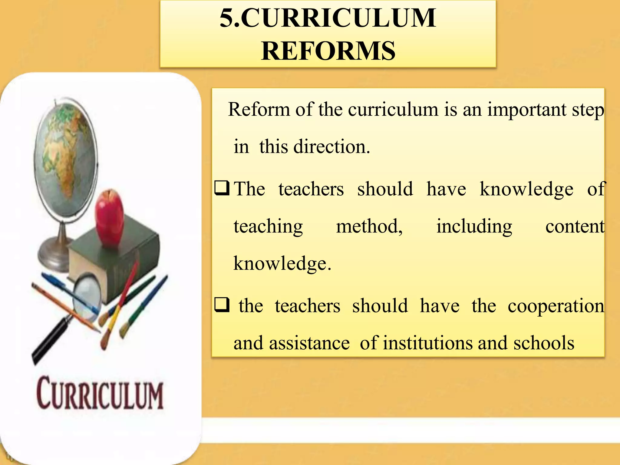 5.CURRICULUM
REFORMS
Reform of the curriculum is an important step
in this direction.
The teachers should have knowledge of
teaching method, including content
knowledge.
 the teachers should have the cooperation
and assistance of institutions and schools
 