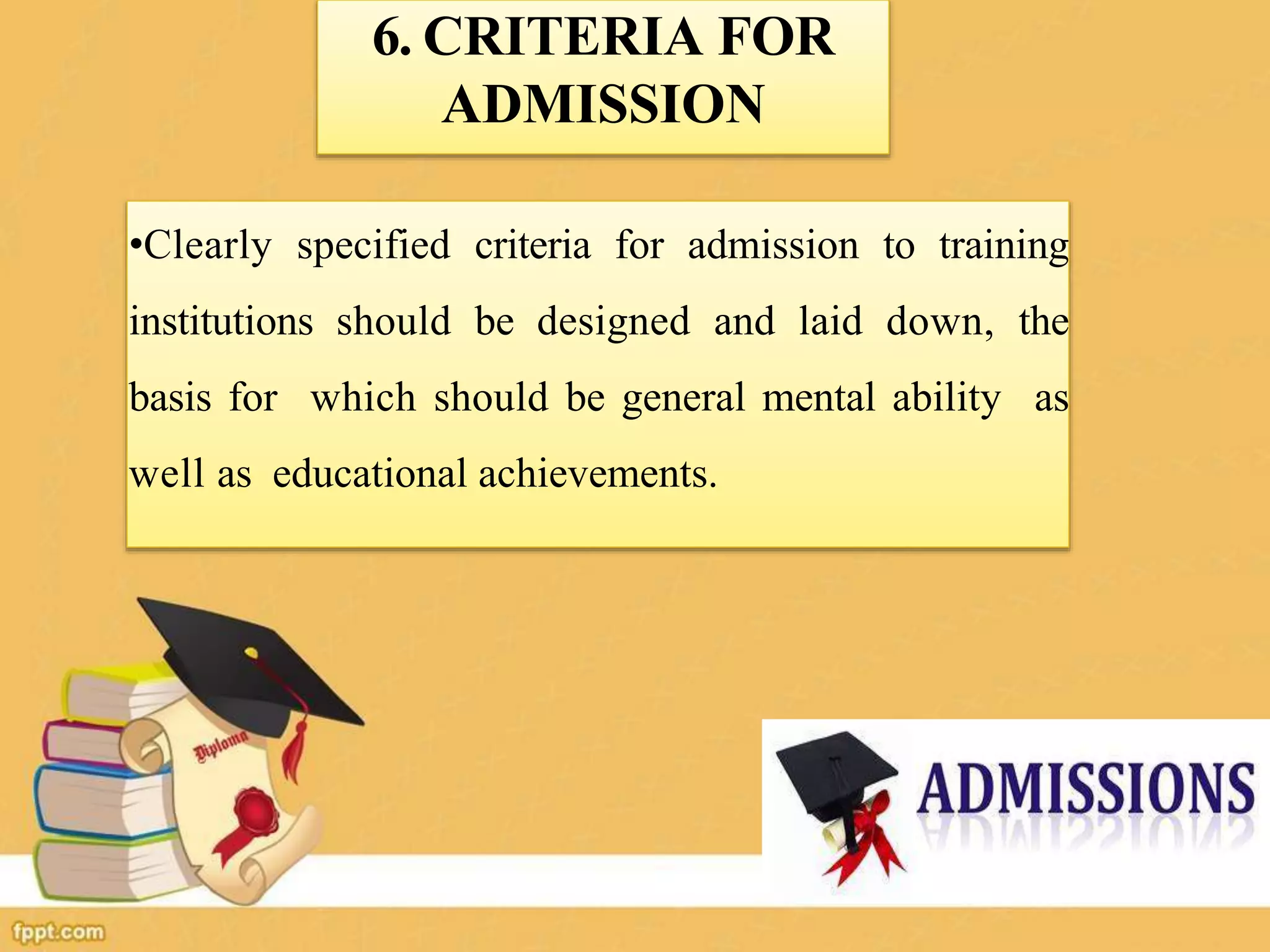 6. CRITERIA FOR
ADMISSION
•Clearly specified criteria for admission to training
institutions should be designed and laid down, the
basis for which should be general mental ability as
well as educational achievements.
 