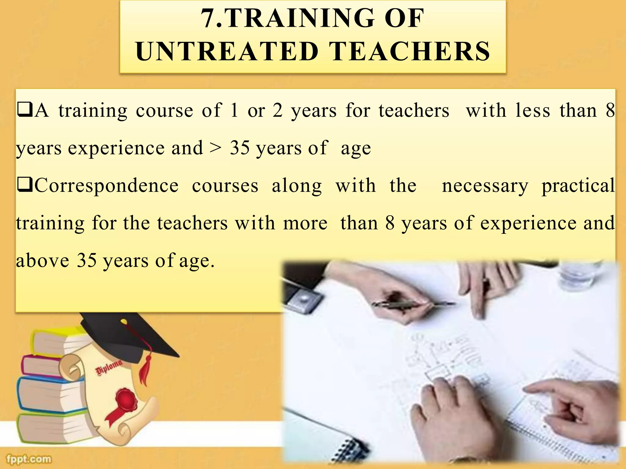 7.TRAINING OF
UNTREATED TEACHERS
A training course of 1 or 2 years for teachers with less than 8
years experience and > 35 years of age
Correspondence courses along with the necessary practical
training for the teachers with more than 8 years of experience and
above 35 years of age.
 
