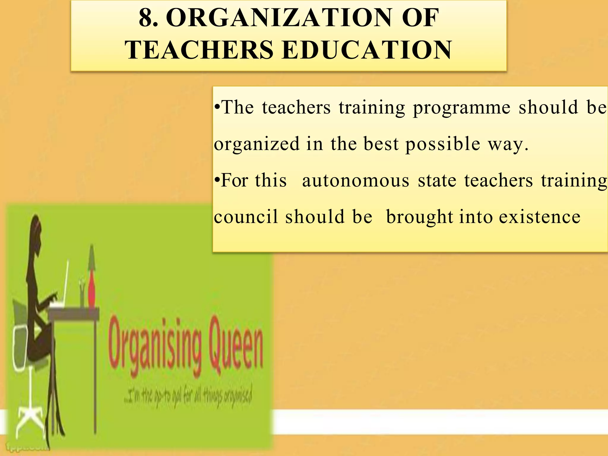 8. ORGANIZATION OF
TEACHERS EDUCATION
•The teachers training programme should be
organized in the best possible way.
•For this autonomous state teachers training
council should be brought into existence
 