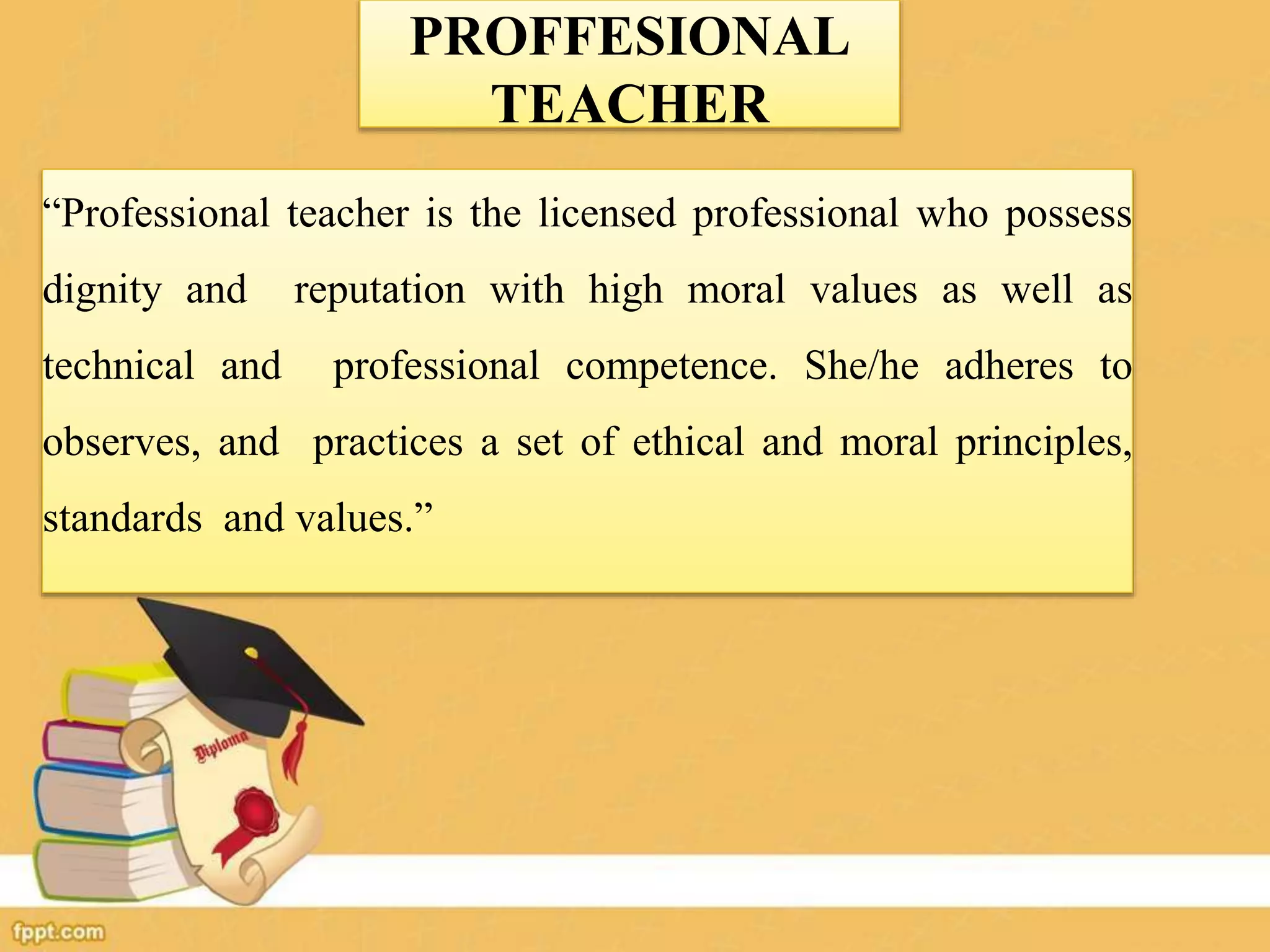 PROFFESIONAL
TEACHER
“Professional teacher is the licensed professional who possess
dignity and reputation with high moral values as well as
technical and professional competence. She/he adheres to
observes, and practices a set of ethical and moral principles,
standards and values.”
 