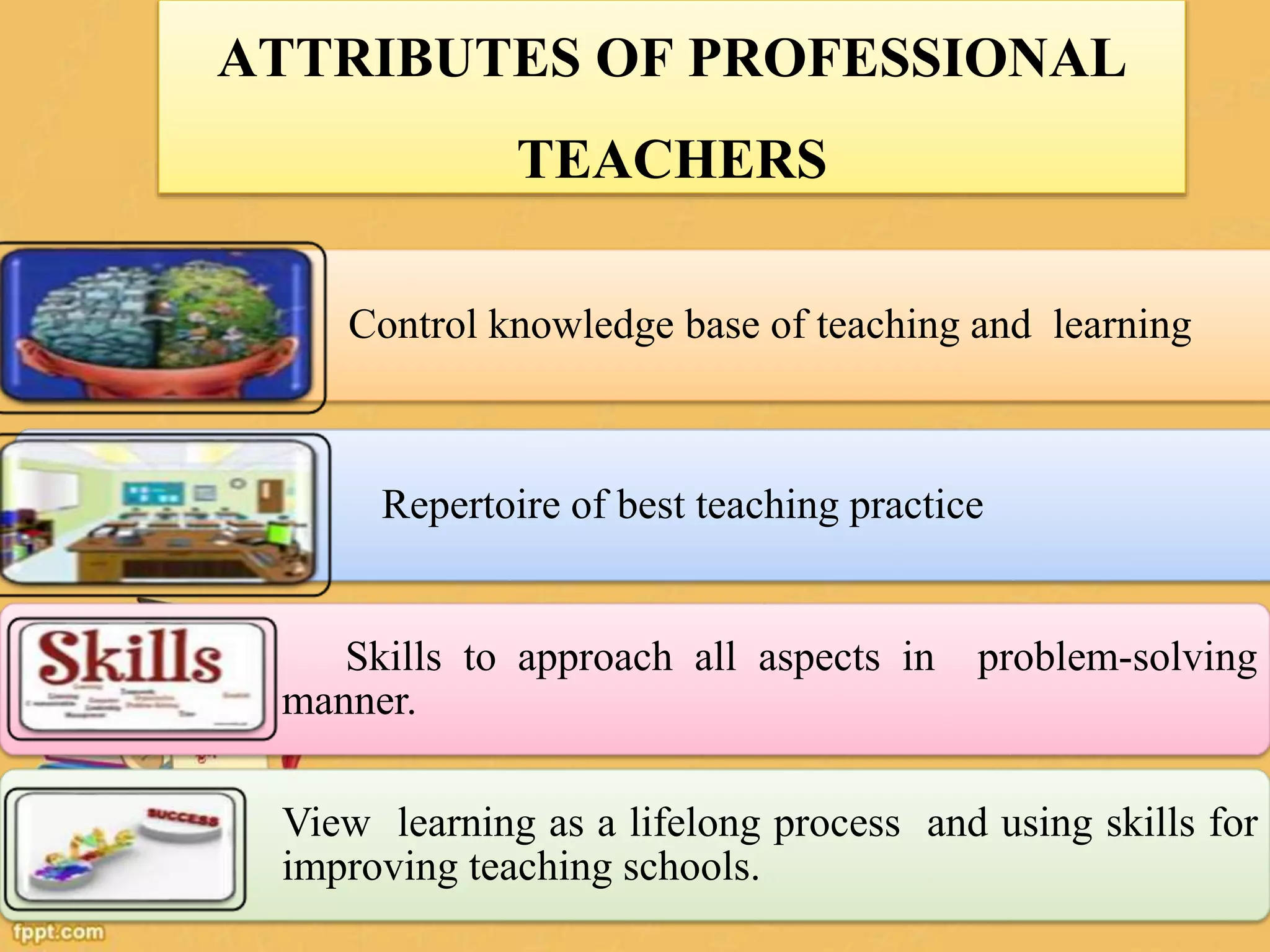 ATTRIBUTES OF PROFESSIONAL
TEACHERS
Control knowledge base of teaching and learning
Repertoire of best teaching practice
Skills to approach all aspects in problem-solving
manner.
View learning as a lifelong process and using skills for
improving teaching schools.
 