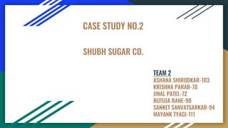 SHUBH SUGAR CO.
CASE STUDY NO.2
TEAM 2
ASHANA SHIRODKAR-103
KRISHNA PARAB-70
JINAL PATEL-72
RUTUJA RANE-90
SANKET SANVATSARKAR-94
MAYANK TYAGI-111
 