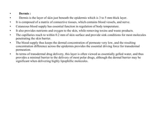 • Dermis :
• Dermis is the layer of skin just beneath the epidermis which is 3 to 5 mm thick layer.
• It is composed of a matrix of connective tissues, which contains blood vessels, and nerve.
• Cutaneous blood supply has essential function in regulation of body temperature.
• It also provides nutrients and oxygen to the skin, while removing toxins and waste products.
• The capillaries reach to within 0.2 mm of skin surface and provide sink conditions for most molecules
penetrating the skin barrier.
• The blood supply thus keeps the dermal concentration of permeate very low, and the resulting
concentration difference across the epidermis provides the essential driving force for transdermal
permeation.
• In terms of transdermal drug delivery, this layer is often viewed as essentially gelled water, and thus
provides a minimal barrier to the delivery of most polar drugs, although the dermal barrier may be
significant when delivering highly lipophillic molecules.
 