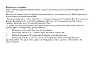 • Percutaneous absorption :
• Before a topically applied drug can act either locally or systemically, it must penetrate through stratum
corneum.
• Percutaneous absorption is defined as penetration of substances into various layers of skin and permeation
across the skin into systemic circulation.
• Percutaneous absorption of drug molecules is of particular importance in transdermal drug delivery system
because the drug has to be absorbed to an adequate extent and rate to achieve and maintain uniform,
systemic, therapeutic levels throughout the duration of use.
• In general once drug molecule cross the stratum corneal barrier, passage into deeper dermal layers and
systemic uptake occurs relatively quickly and easily.
• 1. Dissolution within and release from the formulation
• 2. Partitioning into the skin’s outermost layer, the stratum corneum (SC)
• 3. Diffusion through the SC, principally via a lipidic intercellular pathway.
• 4. Partitioning from the SC into the aqueous viable epidermis, diffusion through the viable
epidermis and into the upper dermis, uptake into the papillary dermis (capillary system) and into the
microcirculation.
 