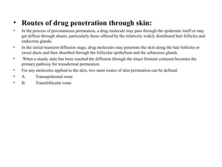 • Routes of drug penetration through skin:
• In the process of percutaneous permeation, a drug molecule may pass through the epidermis itself or may
get diffuse through shunts, particularly those offered by the relatively widely distributed hair follicles and
endocrine glands.
• In the initial transient diffusion stage, drug molecules may penetrate the skin along the hair follicles or
sweat ducts and then absorbed through the follicular epithelium and the sebaceous glands.
• When a steady state has been reached the diffusion through the intact Stratum corneum becomes the
primary pathway for transdermal permeation.
• For any molecules applied to the skin, two main routes of skin permeation can be defined:
• A. Transepidermal route
• B. Transfollicular route
 