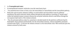 • A. Transepidermal route:
• In transepidermal transport, molecules cross the intact horny layer.
• Two potential micro-routes of entry exist, the transcellular (or intracellular) and the intercellular pathway.
• Both polar and non-polar substances diffuse via transcellular and intercellular routes by different
mechanism.The polar molecules mainly diffuse through the polar pathway consisting of “bound water”
within the hydrated stratum corneum whereas the non-polar molecules dissolve and diffuse through the
non-aqueous lipid matrix of the stratum corneum.
• Thus the principal pathway taken by a penetrant is decided mainly by the partition coefficient (log K).
Hydrophilic drugs partition preferentially into the intracellular domains, whereas lipophillic permeants
(octanol/water log K > 2) traverse the stratum corneum via the intercellular route. Most molecules pass the
stratum corneum by both routes.
 