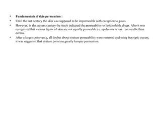 • Fundamentals of skin permeation :
• Until the last century the skin was supposed to be impermeable with exception to gases.
• However, in the current century the study indicated the permeability to lipid soluble drugs. Also it was
recognized that various layers of skin are not equally permeable i.e. epidermis is less permeable than
dermis.
• After a large controversy, all doubts about stratum permeability were removed and using isotropic tracers,
it was suggested that stratum corneum greatly hamper permeation.
 