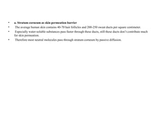 • a. Stratum corneum as skin permeation barrier
• The average human skin contains 40-70 hair follicles and 200-250 sweat ducts per square centimeter.
• Especially water-soluble substances pass faster through these ducts, still these ducts don’t contribute much
for skin permeation.
• Therefore most neutral molecules pass through stratum corneum by passive diffusion.
 